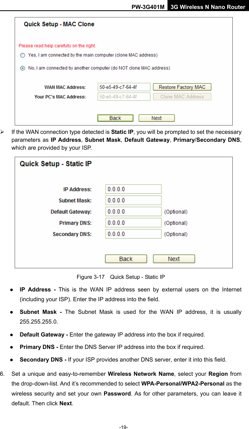 PW-3G401M 3G Wireless N Nano Router  &frac34;  If the WAN connection type detected is Static IP, you will be prompted to set the necessary parameters as IP Address, Subnet Mask, Default Gateway, Primary/Secondary DNS, which are provided by your ISP.  Figure 3-17    Quick Setup - Static IP z IP Address - This is the WAN IP address seen by external users on the Internet (including your ISP). Enter the IP address into the field. z Subnet Mask - The Subnet Mask is used for the WAN IP address, it is usually 255.255.255.0. z Default Gateway - Enter the gateway IP address into the box if required. z Primary DNS - Enter the DNS Server IP address into the box if required. z Secondary DNS - If your ISP provides another DNS server, enter it into this field. 6.  Set a unique and easy-to-remember Wireless Network Name, select your Region from the drop-down-list. And it&rsquo;s recommended to select WPA-Personal/WPA2-Personal as the wireless security and set your own Password. As for other parameters, you can leave it default. Then click Next. -19- 