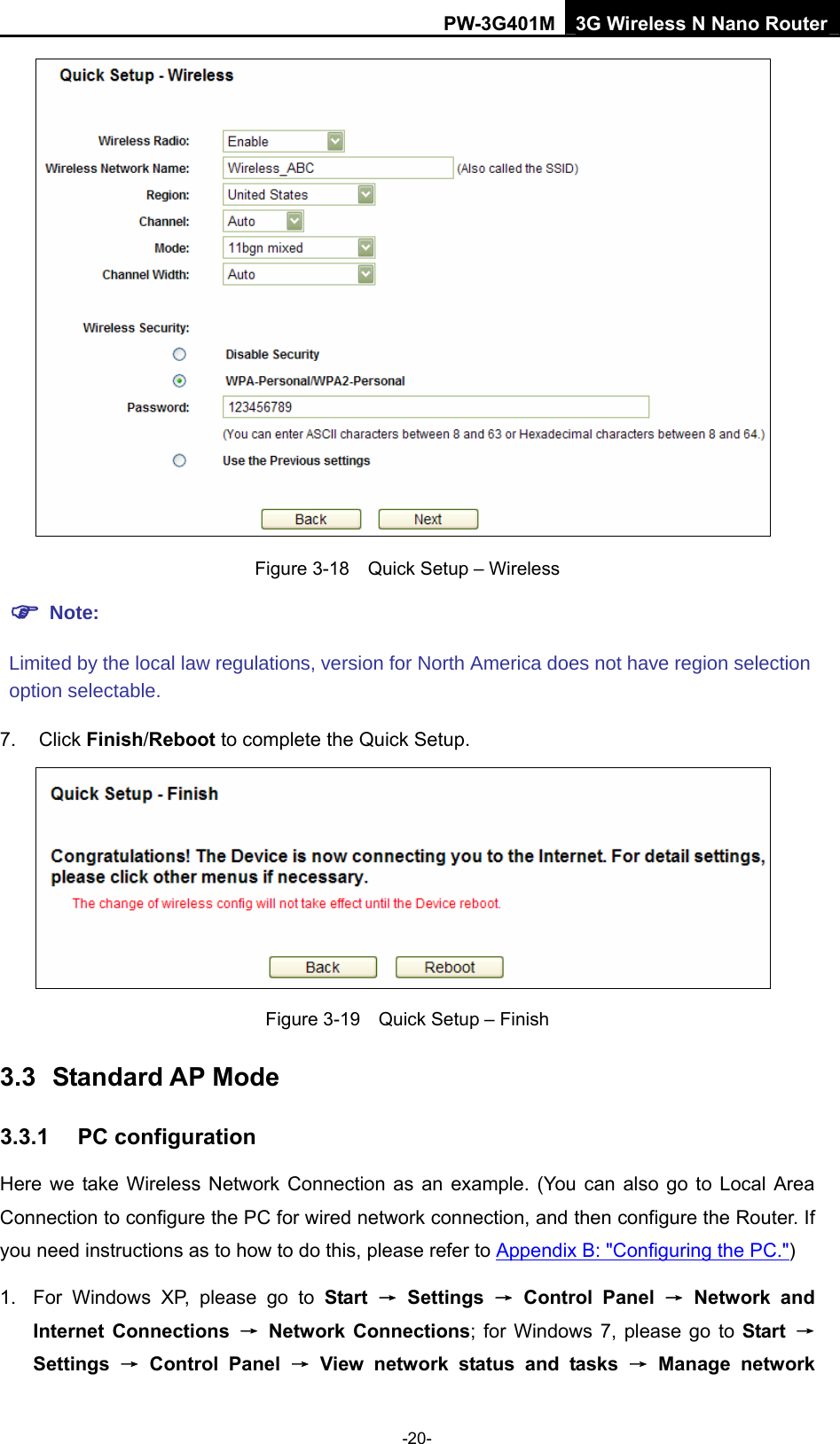 PW-3G401M 3G Wireless N Nano Router  Figure 3-18    Quick Setup &ndash; Wireless 7. Click Finish/Reboot to complete the Quick Setup.  Figure 3-19    Quick Setup &ndash; Finish 3.3  Standard AP Mode 3.3.1  PC configuration Here we take Wireless Network Connection as an example. (You can also go to Local Area Connection to configure the PC for wired network connection, and then configure the Router. If you need instructions as to how to do this, please refer to Appendix B: "Configuring the PC.") 1.  For Windows XP, please go to Start &rarr; Settings &rarr; Control Panel &rarr; Network and Internet Connections &rarr; Network Connections; for Windows 7, please go to Start  &rarr; Settings  &rarr; Control Panel &rarr; View network status and tasks &rarr; Manage network -20-  Note: Limited by the local law regulations, version for North America does not have region selection option selectable. 