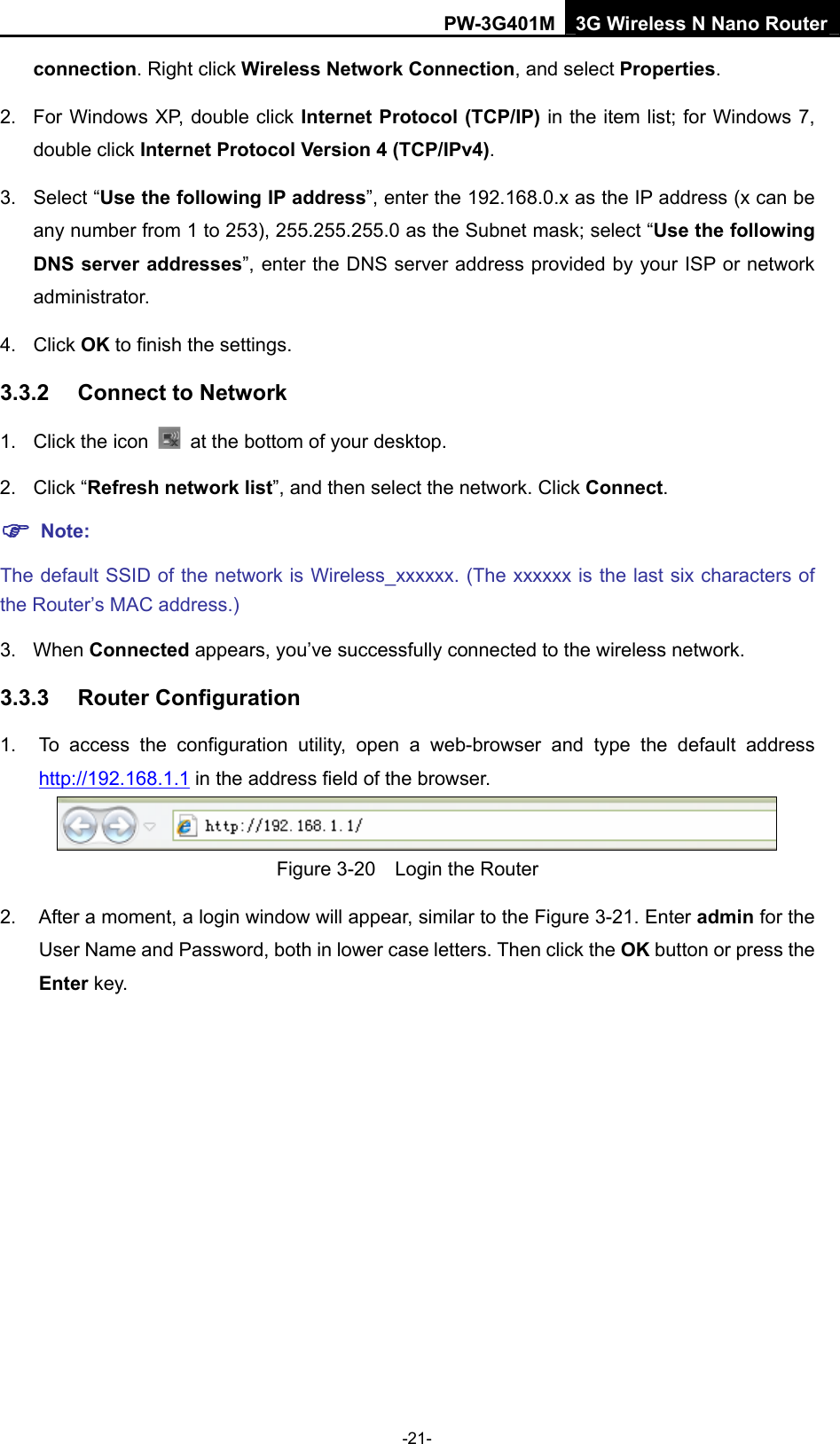 PW-3G401M 3G Wireless N Nano Router connection. Right click Wireless Network Connection, and select Properties. 2.  For Windows XP, double click Internet Protocol (TCP/IP) in the item list; for Windows 7, double click Internet Protocol Version 4 (TCP/IPv4). 3. Select &ldquo;Use the following IP address&rdquo;, enter the 192.168.0.x as the IP address (x can be any number from 1 to 253), 255.255.255.0 as the Subnet mask; select &ldquo;Use the following DNS server addresses&rdquo;, enter the DNS server address provided by your ISP or network administrator. 4. Click OK to finish the settings. 3.3.2  Connect to Network 1. Click the icon    at the bottom of your desktop. 2. Click &ldquo;Refresh network list&rdquo;, and then select the network. Click Connect. ) Note: The default SSID of the network is Wireless_xxxxxx. (The xxxxxx is the last six characters of the Router&rsquo;s MAC address.) 3. When Connected appears, you&rsquo;ve successfully connected to the wireless network. 3.3.3  Router Configuration 1.  To access the configuration utility, open a web-browser and type the default address http://192.168.1.1 in the address field of the browser.  Figure 3-20    Login the Router 2.  After a moment, a login window will appear, similar to the Figure 3-21. Enter admin for the User Name and Password, both in lower case letters. Then click the OK button or press the Enter key. -21- 