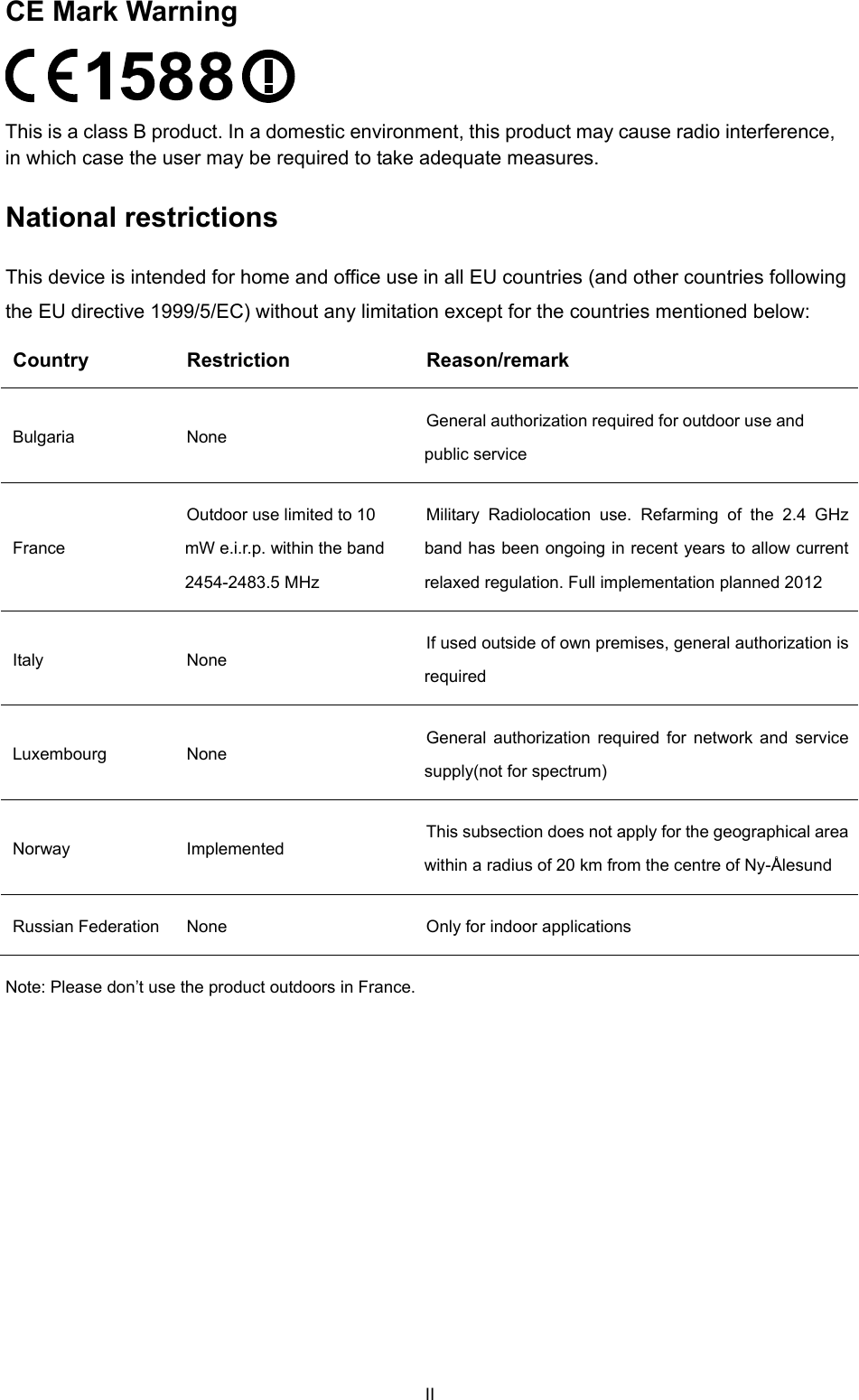  CE Mark Warning  This is a class B product. In a domestic environment, this product may cause radio interference, in which case the user may be required to take adequate measures. National restrictions This device is intended for home and office use in all EU countries (and other countries following the EU directive 1999/5/EC) without any limitation except for the countries mentioned below: Country Restriction  Reason/remark Bulgaria None  General authorization required for outdoor use and public service France Outdoor use limited to 10 mW e.i.r.p. within the band 2454-2483.5 MHz Military Radiolocation use. Refarming of the 2.4 GHz band has been ongoing in recent years to allow current relaxed regulation. Full implementation planned 2012 Italy None  If used outside of own premises, general authorization is required Luxembourg None  General authorization required for network and service supply(not for spectrum) Norway Implemented  This subsection does not apply for the geographical area within a radius of 20 km from the centre of Ny-&Aring;lesund Russian Federation  None  Only for indoor applications Note: Please don&rsquo;t use the product outdoors in France. II 