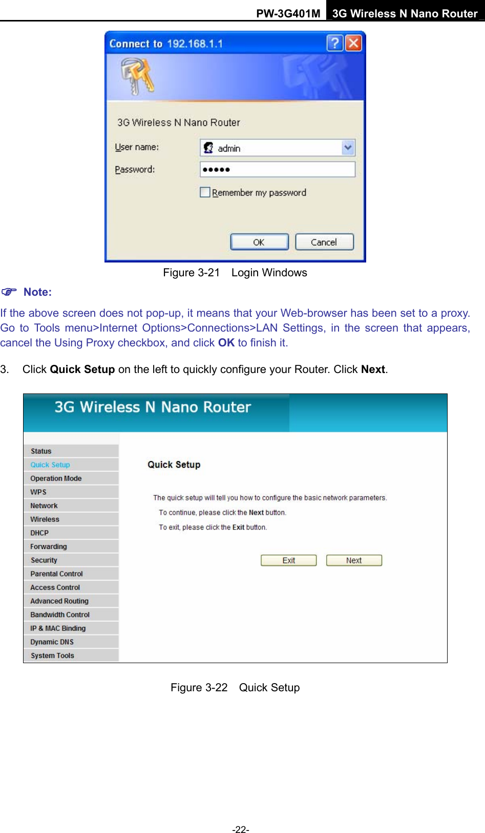 PW-3G401M 3G Wireless N Nano Router  Figure 3-21  Login Windows ) Note: If the above screen does not pop-up, it means that your Web-browser has been set to a proxy. Go to Tools menu>Internet Options>Connections>LAN Settings, in the screen that appears, cancel the Using Proxy checkbox, and click OK to finish it. 3. Click Quick Setup on the left to quickly configure your Router. Click Next.  Figure 3-22  Quick Setup -22- 