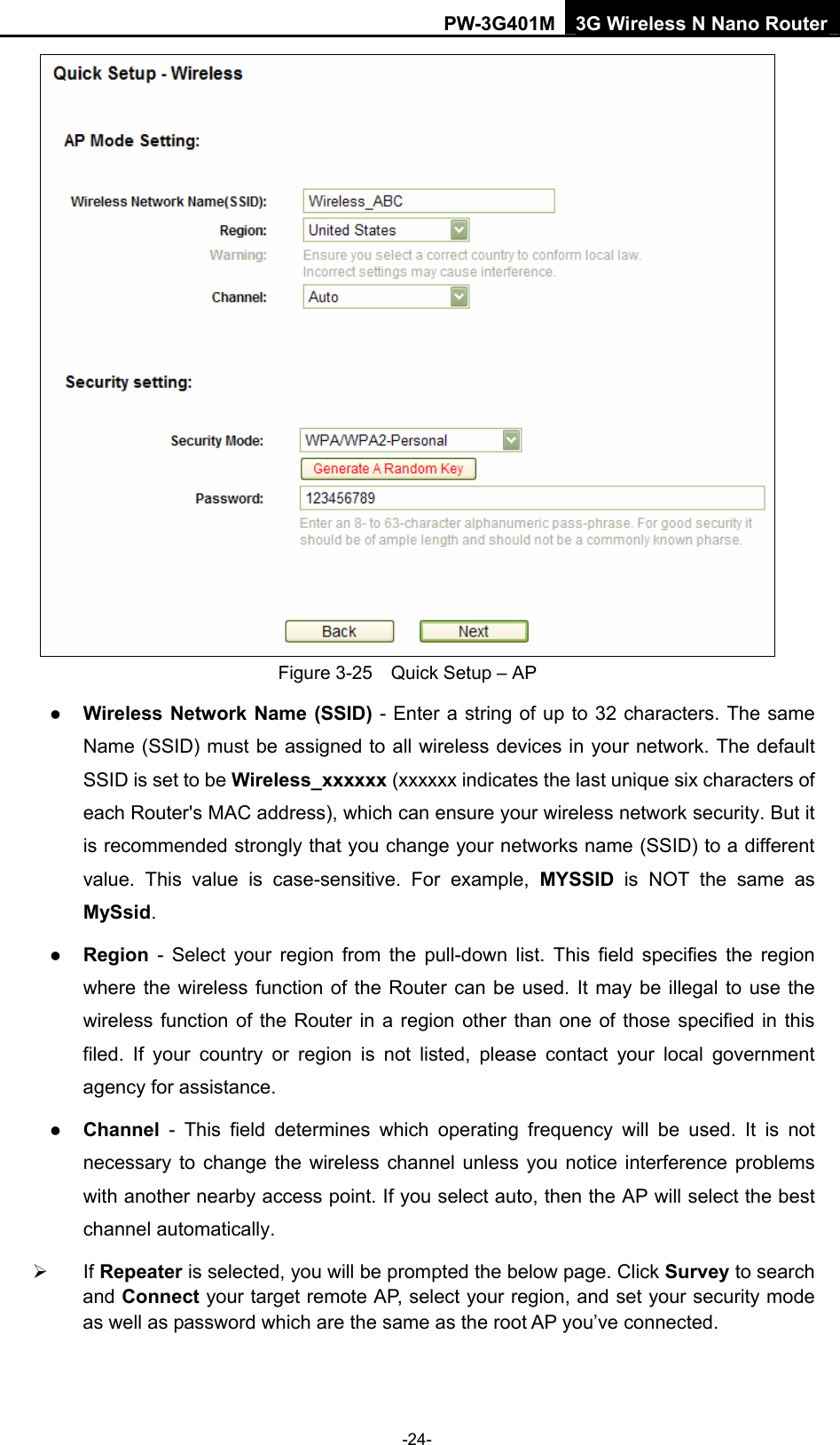 PW-3G401M 3G Wireless N Nano Router  Figure 3-25    Quick Setup &ndash; AP z Wireless Network Name (SSID) - Enter a string of up to 32 characters. The same Name (SSID) must be assigned to all wireless devices in your network. The default SSID is set to be Wireless_xxxxxx (xxxxxx indicates the last unique six characters of each Router's MAC address), which can ensure your wireless network security. But it is recommended strongly that you change your networks name (SSID) to a different value. This value is case-sensitive. For example, MYSSID is NOT the same as MySsid.  z Region - Select your region from the pull-down list. This field specifies the region where the wireless function of the Router can be used. It may be illegal to use the wireless function of the Router in a region other than one of those specified in this filed. If your country or region is not listed, please contact your local government agency for assistance. z Channel - This field determines which operating frequency will be used. It is not necessary to change the wireless channel unless you notice interference problems with another nearby access point. If you select auto, then the AP will select the best channel automatically. &frac34; If Repeater is selected, you will be prompted the below page. Click Survey to search and Connect your target remote AP, select your region, and set your security mode as well as password which are the same as the root AP you&rsquo;ve connected. -24- 