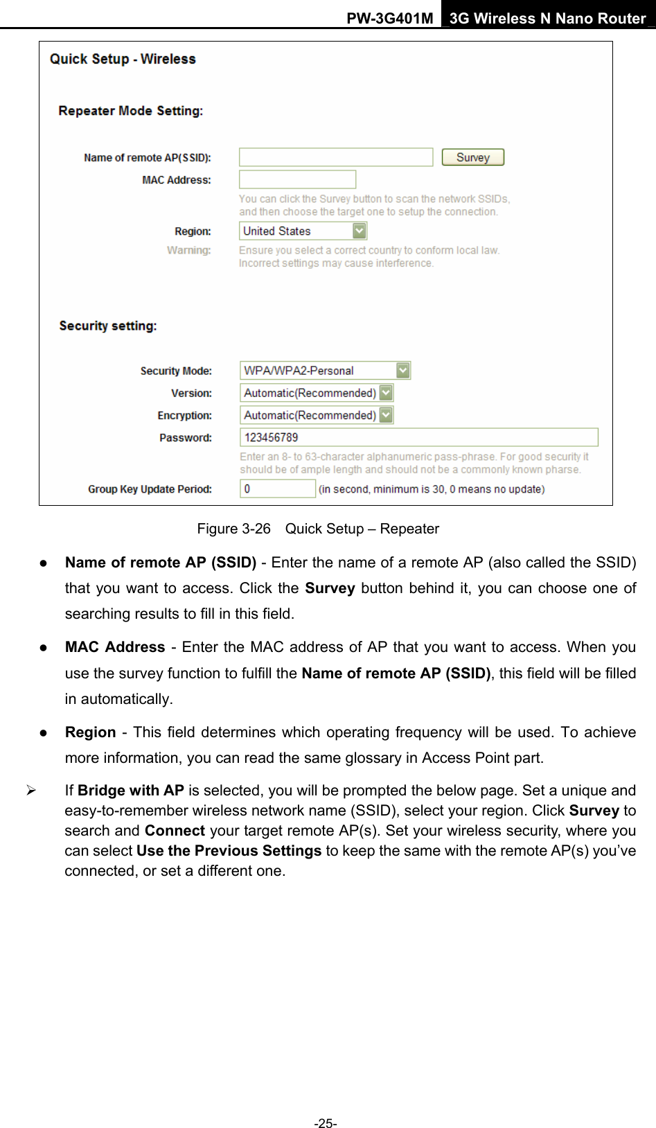 PW-3G401M 3G Wireless N Nano Router  Figure 3-26    Quick Setup &ndash; Repeater z Name of remote AP (SSID) - Enter the name of a remote AP (also called the SSID) that you want to access. Click the Survey button behind it, you can choose one of searching results to fill in this field. z MAC Address - Enter the MAC address of AP that you want to access. When you use the survey function to fulfill the Name of remote AP (SSID), this field will be filled in automatically. z Region - This field determines which operating frequency will be used. To achieve more information, you can read the same glossary in Access Point part. &frac34; If Bridge with AP is selected, you will be prompted the below page. Set a unique and easy-to-remember wireless network name (SSID), select your region. Click Survey to search and Connect your target remote AP(s). Set your wireless security, where you can select Use the Previous Settings to keep the same with the remote AP(s) you&rsquo;ve connected, or set a different one. -25- 