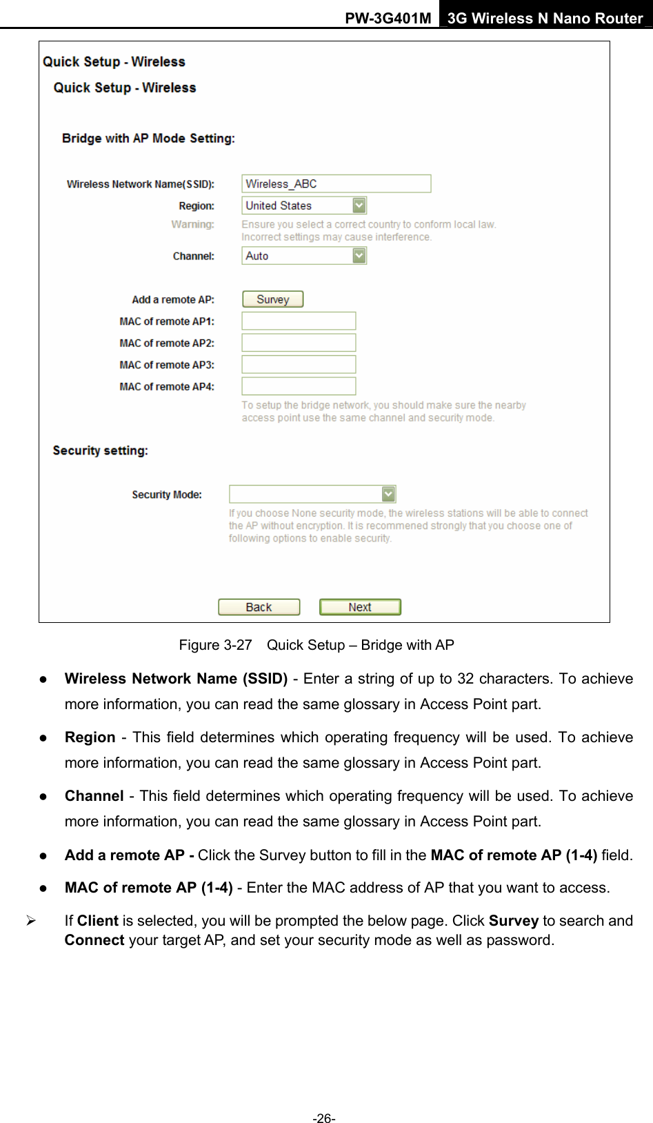 PW-3G401M 3G Wireless N Nano Router  Figure 3-27    Quick Setup &ndash; Bridge with AP z Wireless Network Name (SSID) - Enter a string of up to 32 characters. To achieve more information, you can read the same glossary in Access Point part. z Region - This field determines which operating frequency will be used. To achieve more information, you can read the same glossary in Access Point part. z Channel - This field determines which operating frequency will be used. To achieve more information, you can read the same glossary in Access Point part. z Add a remote AP - Click the Survey button to fill in the MAC of remote AP (1-4) field. z MAC of remote AP (1-4) - Enter the MAC address of AP that you want to access.   &frac34; If Client is selected, you will be prompted the below page. Click Survey to search and Connect your target AP, and set your security mode as well as password. -26- 