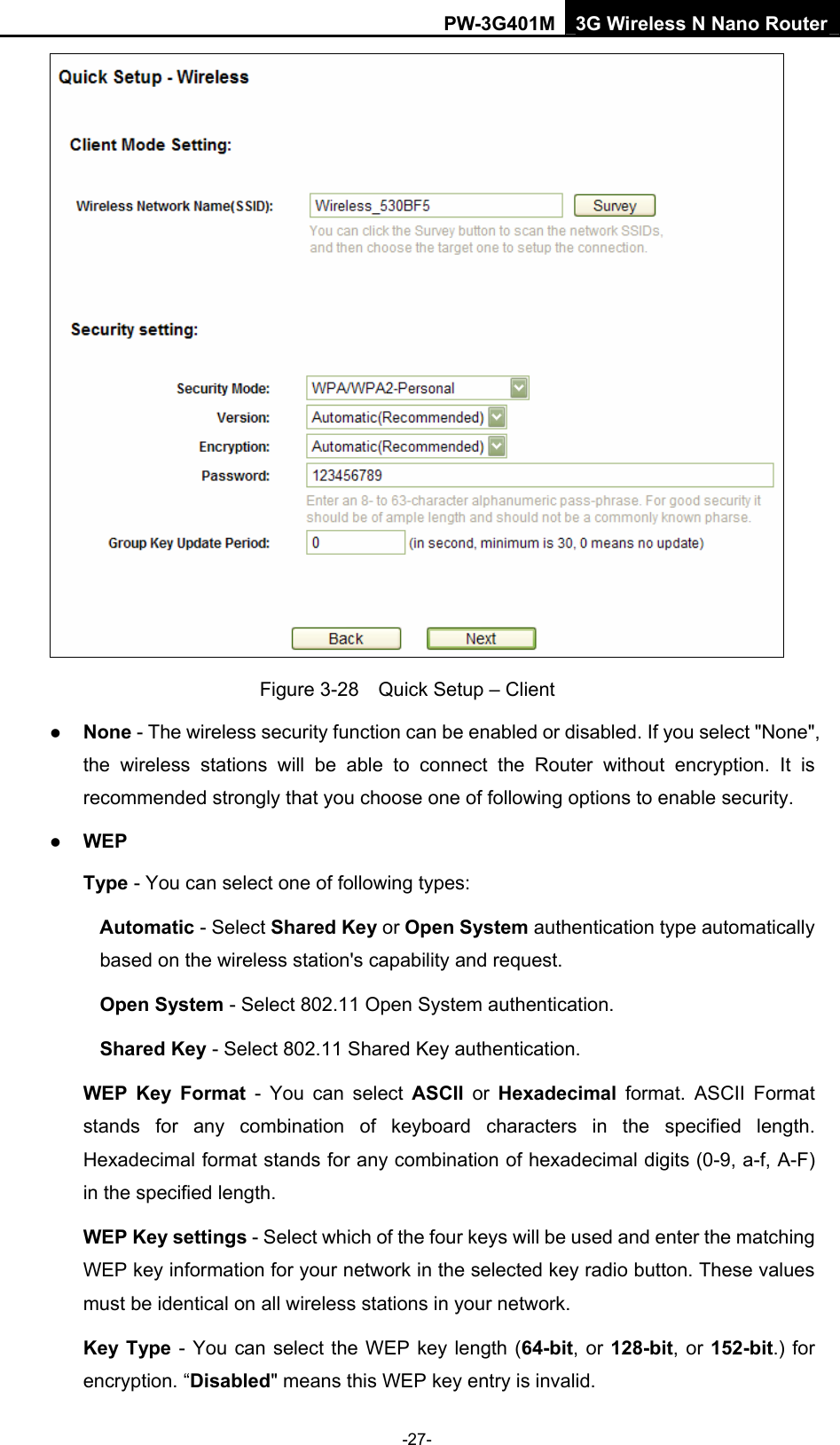 PW-3G401M 3G Wireless N Nano Router  Figure 3-28    Quick Setup &ndash; Client z None - The wireless security function can be enabled or disabled. If you select "None", the wireless stations will be able to connect the Router without encryption. It is recommended strongly that you choose one of following options to enable security. z WEP Type - You can select one of following types: Automatic - Select Shared Key or Open System authentication type automatically based on the wireless station's capability and request.   Open System - Select 802.11 Open System authentication.   Shared Key - Select 802.11 Shared Key authentication.   WEP Key Format - You can select ASCII or Hexadecimal format. ASCII Format stands for any combination of keyboard characters in the specified length. Hexadecimal format stands for any combination of hexadecimal digits (0-9, a-f, A-F) in the specified length. WEP Key settings - Select which of the four keys will be used and enter the matching WEP key information for your network in the selected key radio button. These values must be identical on all wireless stations in your network.   Key Type - You can select the WEP key length (64-bit, or 128-bit, or 152-bit.) for encryption. &ldquo;Disabled" means this WEP key entry is invalid. -27- 