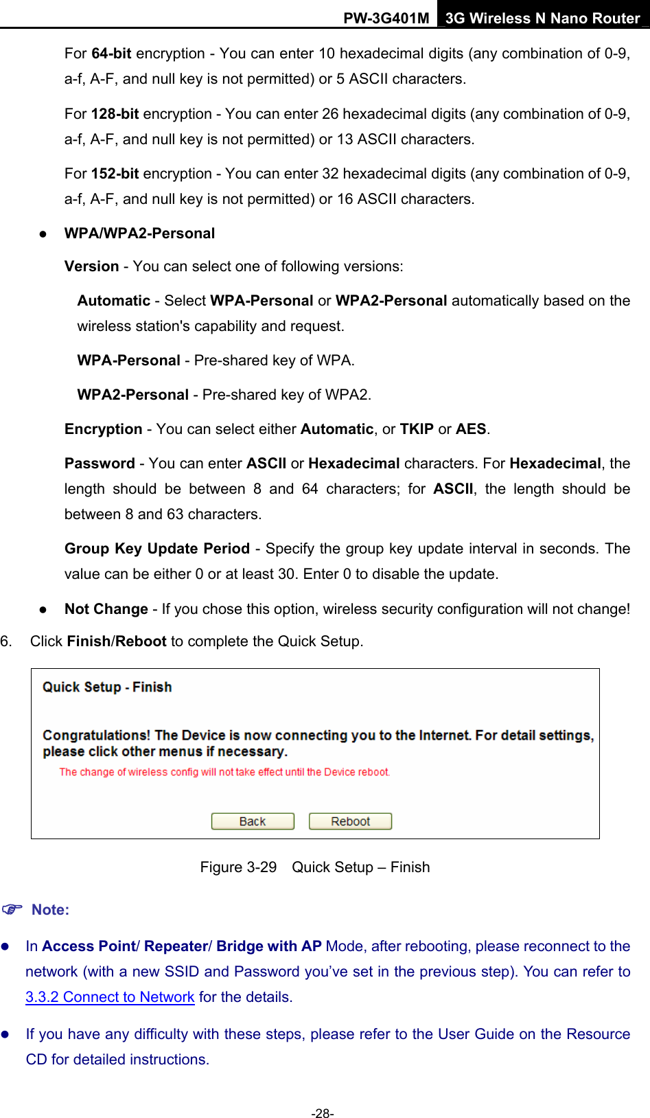 PW-3G401M 3G Wireless N Nano Router For 64-bit encryption - You can enter 10 hexadecimal digits (any combination of 0-9, a-f, A-F, and null key is not permitted) or 5 ASCII characters.   For 128-bit encryption - You can enter 26 hexadecimal digits (any combination of 0-9, a-f, A-F, and null key is not permitted) or 13 ASCII characters. For 152-bit encryption - You can enter 32 hexadecimal digits (any combination of 0-9, a-f, A-F, and null key is not permitted) or 16 ASCII characters. z WPA/WPA2-Personal  Version - You can select one of following versions: Automatic - Select WPA-Personal or WPA2-Personal automatically based on the wireless station's capability and request.   WPA-Personal - Pre-shared key of WPA.   WPA2-Personal - Pre-shared key of WPA2.   Encryption - You can select either Automatic, or TKIP or AES. Password - You can enter ASCII or Hexadecimal characters. For Hexadecimal, the length should be between 8 and 64 characters; for ASCII, the length should be between 8 and 63 characters. Group Key Update Period - Specify the group key update interval in seconds. The value can be either 0 or at least 30. Enter 0 to disable the update. z Not Change - If you chose this option, wireless security configuration will not change!   6. Click Finish/Reboot to complete the Quick Setup.  Figure 3-29    Quick Setup &ndash; Finish ) Note: z In Access Point/ Repeater/ Bridge with AP Mode, after rebooting, please reconnect to the network (with a new SSID and Password you&rsquo;ve set in the previous step). You can refer to 3.3.2 Connect to Network for the details. z If you have any difficulty with these steps, please refer to the User Guide on the Resource CD for detailed instructions. -28- 