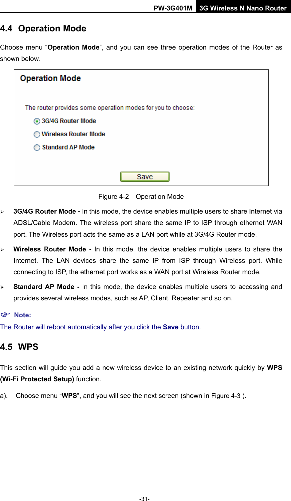 PW-3G401M 3G Wireless N Nano Router 4.4  Operation Mode Choose menu &ldquo;Operation Mode&rdquo;, and you can see three operation modes of the Router as shown below.  Figure 4-2  Operation Mode &frac34; 3G/4G Router Mode - In this mode, the device enables multiple users to share Internet via ADSL/Cable Modem. The wireless port share the same IP to ISP through ethernet WAN port. The Wireless port acts the same as a LAN port while at 3G/4G Router mode. &frac34; Wireless Router Mode - In this mode, the device enables multiple users to share the Internet. The LAN devices share the same IP from ISP through Wireless port. While connecting to ISP, the ethernet port works as a WAN port at Wireless Router mode.  &frac34; Standard AP Mode - In this mode, the device enables multiple users to accessing and provides several wireless modes, such as AP, Client, Repeater and so on. ) Note: The Router will reboot automatically after you click the Save button.   4.5  WPS This section will guide you add a new wireless device to an existing network quickly by WPS (Wi-Fi Protected Setup) function.   a).  Choose menu &ldquo;WPS&rdquo;, and you will see the next screen (shown in Figure 4-3 ). -31- 