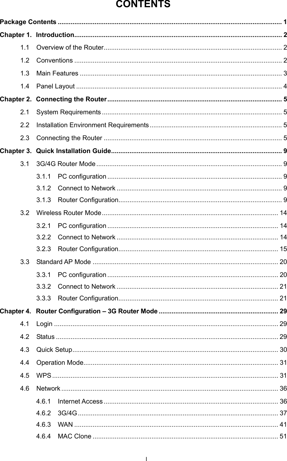  CONTENTS Package Contents .......................................................................................................................... 1 Chapter 1. Introduction................................................................................................................. 2 1.1 Overview of the Router................................................................................................. 2 1.2 Conventions ................................................................................................................. 2 1.3 Main Features .............................................................................................................. 3 1.4 Panel Layout ................................................................................................................ 4 Chapter 2. Connecting the Router............................................................................................... 5 2.1 System Requirements .................................................................................................. 5 2.2 Installation Environment Requirements........................................................................ 5 2.3 Connecting the Router ................................................................................................. 5 Chapter 3. Quick Installation Guide............................................................................................. 9 3.1 3G/4G Router Mode ..................................................................................................... 9 3.1.1 PC configuration ............................................................................................... 9 3.1.2 Connect to Network .......................................................................................... 9 3.1.3 Router Configuration......................................................................................... 9 3.2 Wireless Router Mode................................................................................................ 14 3.2.1 PC configuration ............................................................................................. 14 3.2.2 Connect to Network ........................................................................................ 14 3.2.3 Router Configuration....................................................................................... 15 3.3 Standard AP Mode ..................................................................................................... 20 3.3.1 PC configuration ............................................................................................. 20 3.3.2 Connect to Network ........................................................................................ 21 3.3.3 Router Configuration....................................................................................... 21 Chapter 4. Router Configuration &ndash; 3G Router Mode ................................................................. 29 4.1 Login .......................................................................................................................... 29 4.2 Status ......................................................................................................................... 29 4.3 Quick Setup................................................................................................................ 30 4.4 Operation Mode.......................................................................................................... 31 4.5 WPS........................................................................................................................... 31 4.6 Network ...................................................................................................................... 36 4.6.1 Internet Access............................................................................................... 36 4.6.2 3G/4G............................................................................................................. 37 4.6.3 WAN ............................................................................................................... 41 4.6.4 MAC Clone ..................................................................................................... 51 I 