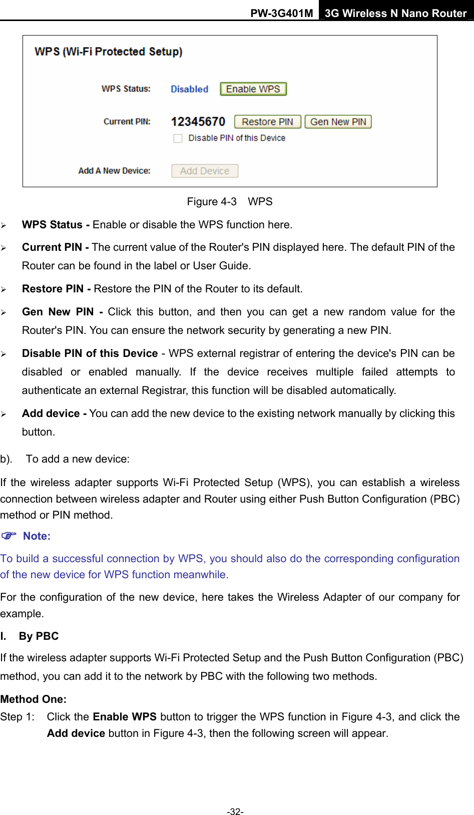 PW-3G401M 3G Wireless N Nano Router  Figure 4-3  WPS &frac34; WPS Status - Enable or disable the WPS function here.   &frac34; Current PIN - The current value of the Router's PIN displayed here. The default PIN of the Router can be found in the label or User Guide.   &frac34; Restore PIN - Restore the PIN of the Router to its default.   &frac34; Gen New PIN - Click this button, and then you can get a new random value for the Router's PIN. You can ensure the network security by generating a new PIN.   &frac34; Disable PIN of this Device - WPS external registrar of entering the device's PIN can be disabled or enabled manually. If the device receives multiple failed attempts to authenticate an external Registrar, this function will be disabled automatically. &frac34; Add device - You can add the new device to the existing network manually by clicking this button.  b).  To add a new device: If the wireless adapter supports Wi-Fi Protected Setup (WPS), you can establish a wireless connection between wireless adapter and Router using either Push Button Configuration (PBC) method or PIN method. ) Note: To build a successful connection by WPS, you should also do the corresponding configuration of the new device for WPS function meanwhile. For the configuration of the new device, here takes the Wireless Adapter of our company for example. I. By PBC If the wireless adapter supports Wi-Fi Protected Setup and the Push Button Configuration (PBC) method, you can add it to the network by PBC with the following two methods. Method One: Step 1:  Click the Enable WPS button to trigger the WPS function in Figure 4-3, and click the Add device button in Figure 4-3, then the following screen will appear.   -32- 