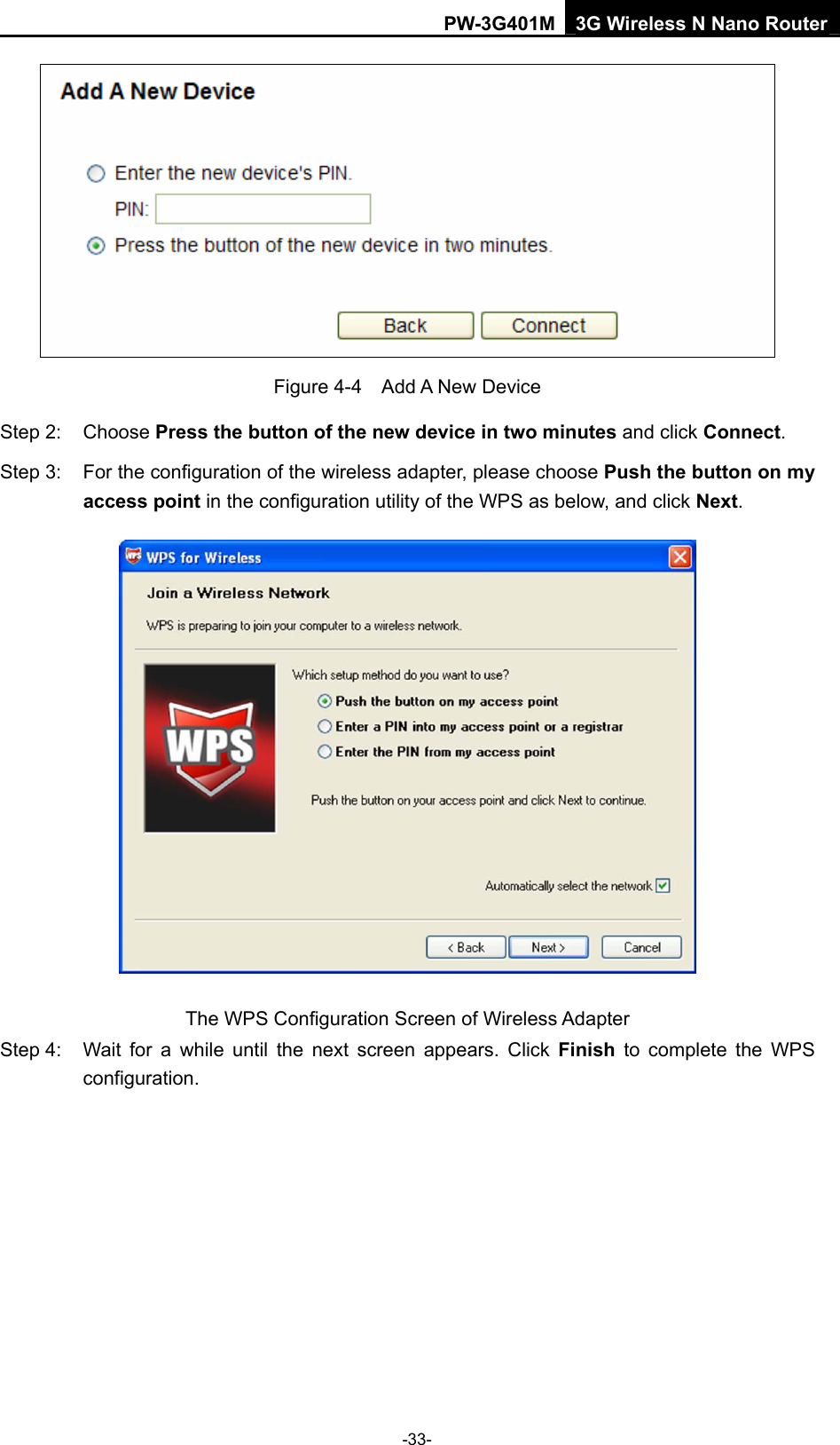 PW-3G401M 3G Wireless N Nano Router  Figure 4-4  Add A New Device Step 2:  Choose Press the button of the new device in two minutes and click Connect. Step 3:  For the configuration of the wireless adapter, please choose Push the button on my access point in the configuration utility of the WPS as below, and click Next.   The WPS Configuration Screen of Wireless Adapter Step 4:  Wait for a while until the next screen appears. Click Finish to complete the WPS configuration. -33- 