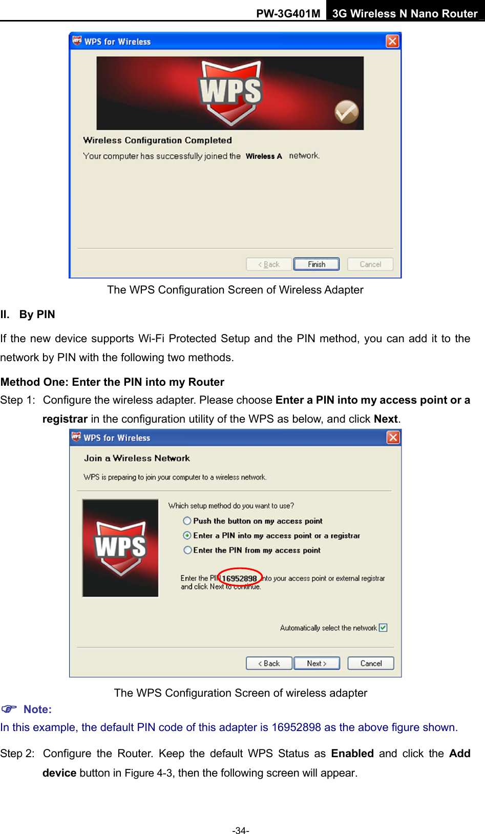 PW-3G401M 3G Wireless N Nano Router  The WPS Configuration Screen of Wireless Adapter   II. By PIN If the new device supports Wi-Fi Protected Setup and the PIN method, you can add it to the network by PIN with the following two methods. Method One: Enter the PIN into my Router Step 1:  Configure the wireless adapter. Please choose Enter a PIN into my access point or a registrar in the configuration utility of the WPS as below, and click Next.   The WPS Configuration Screen of wireless adapter ) Note: In this example, the default PIN code of this adapter is 16952898 as the above figure shown. Step 2:  Configure the Router. Keep the default WPS Status as Enabled and click the Add device button in Figure 4-3, then the following screen will appear. -34- 