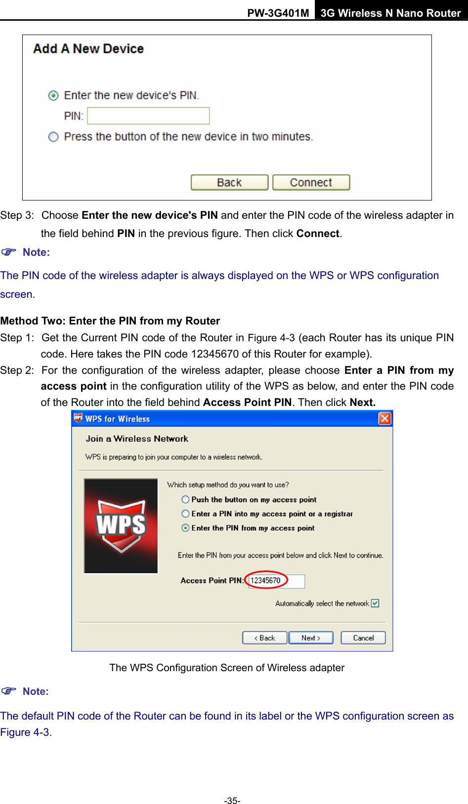 PW-3G401M 3G Wireless N Nano Router  Step 3:  Choose Enter the new device's PIN and enter the PIN code of the wireless adapter in the field behind PIN in the previous figure. Then click Connect. ) Note: The PIN code of the wireless adapter is always displayed on the WPS or WPS configuration screen. Method Two: Enter the PIN from my Router Step 1:  Get the Current PIN code of the Router in Figure 4-3 (each Router has its unique PIN code. Here takes the PIN code 12345670 of this Router for example). Step 2:  For the configuration of the wireless adapter, please choose Enter a PIN from my access point in the configuration utility of the WPS as below, and enter the PIN code of the Router into the field behind Access Point PIN. Then click Next.  The WPS Configuration Screen of Wireless adapter ) Note: The default PIN code of the Router can be found in its label or the WPS configuration screen as Figure 4-3. -35- 