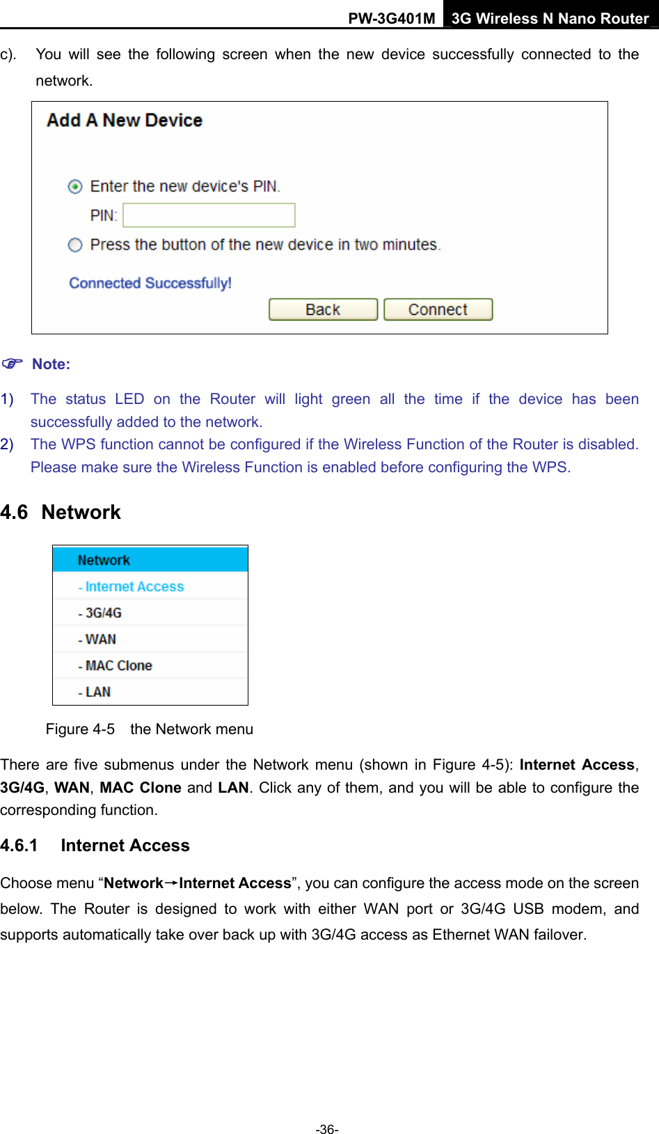 PW-3G401M 3G Wireless N Nano Router c).  You will see the following screen when the new device successfully connected to the network.  ) Note: 1)  The status LED on the Router will light green all the time if the device has been successfully added to the network. 2)  The WPS function cannot be configured if the Wireless Function of the Router is disabled. Please make sure the Wireless Function is enabled before configuring the WPS. 4.6  Network  Figure 4-5    the Network menu There are five submenus under the Network menu (shown in Figure 4-5): Internet Access, 3G/4G, WAN, MAC Clone and LAN. Click any of them, and you will be able to configure the corresponding function.   4.6.1  Internet Access Choose menu &ldquo;Network&rarr;Internet Access&rdquo;, you can configure the access mode on the screen below. The Router is designed to work with either WAN port or 3G/4G USB modem, and supports automatically take over back up with 3G/4G access as Ethernet WAN failover. -36- 