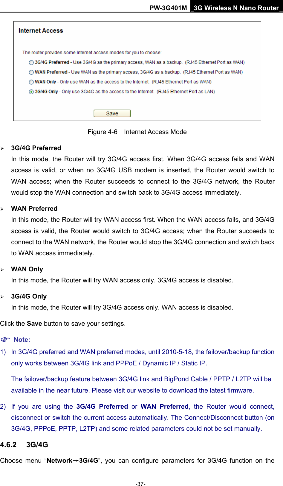 PW-3G401M 3G Wireless N Nano Router  Figure 4-6  Internet Access Mode &frac34; 3G/4G Preferred In this mode, the Router will try 3G/4G access first. When 3G/4G access fails and WAN access is valid, or when no 3G/4G USB modem is inserted, the Router would switch to WAN access; when the Router succeeds to connect to the 3G/4G network, the Router would stop the WAN connection and switch back to 3G/4G access immediately. &frac34; WAN Preferred In this mode, the Router will try WAN access first. When the WAN access fails, and 3G/4G access is valid, the Router would switch to 3G/4G access; when the Router succeeds to connect to the WAN network, the Router would stop the 3G/4G connection and switch back to WAN access immediately. &frac34; WAN Only In this mode, the Router will try WAN access only. 3G/4G access is disabled. &frac34; 3G/4G Only     In this mode, the Router will try 3G/4G access only. WAN access is disabled. Click the Save button to save your settings. ) Note: 1)  In 3G/4G preferred and WAN preferred modes, until 2010-5-18, the failover/backup function only works between 3G/4G link and PPPoE / Dynamic IP / Static IP.   The failover/backup feature between 3G/4G link and BigPond Cable / PPTP / L2TP will be available in the near future. Please visit our website to download the latest firmware.   2)  If you are using the 3G/4G Preferred or WAN Preferred, the Router would connect, disconnect or switch the current access automatically. The Connect/Disconnect button (on 3G/4G, PPPoE, PPTP, L2TP) and some related parameters could not be set manually. 4.6.2  3G/4G Choose menu &ldquo;Network&rarr;3G/4G&rdquo;, you can configure parameters for 3G/4G function on the -37- 
