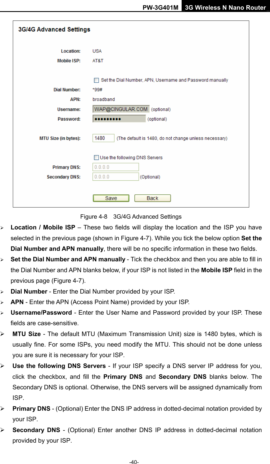 PW-3G401M 3G Wireless N Nano Router  Figure 4-8  3G/4G Advanced Settings &frac34; Location / Mobile ISP &ndash; These two fields will display the location and the ISP you have selected in the previous page (shown in Figure 4-7). While you tick the below option Set the Dial Number and APN manually, there will be no specific information in these two fields. &frac34; Set the Dial Number and APN manually - Tick the checkbox and then you are able to fill in the Dial Number and APN blanks below, if your ISP is not listed in the Mobile ISP field in the previous page (Figure 4-7). &frac34; Dial Number - Enter the Dial Number provided by your ISP. &frac34; APN - Enter the APN (Access Point Name) provided by your ISP. &frac34; Username/Password - Enter the User Name and Password provided by your ISP. These fields are case-sensitive. &frac34; MTU Size - The default MTU (Maximum Transmission Unit) size is 1480 bytes, which is usually fine. For some ISPs, you need modify the MTU. This should not be done unless you are sure it is necessary for your ISP. &frac34; Use the following DNS Servers - If your ISP specify a DNS server IP address for you, click the checkbox, and fill the Primary DNS and Secondary DNS blanks below. The Secondary DNS is optional. Otherwise, the DNS servers will be assigned dynamically from ISP. &frac34; Primary DNS - (Optional) Enter the DNS IP address in dotted-decimal notation provided by your ISP. &frac34; Secondary DNS - (Optional) Enter another DNS IP address in dotted-decimal notation provided by your ISP. -40- 