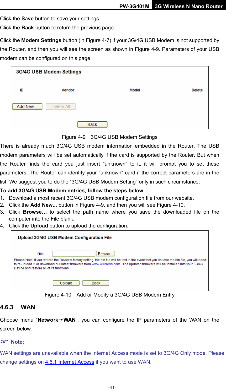 PW-3G401M 3G Wireless N Nano Router Click the Save button to save your settings. Click the Back button to return the previous page. Click the Modem Settings button (in Figure 4-7) if your 3G/4G USB Modem is not supported by the Router, and then you will see the screen as shown in Figure 4-9. Parameters of your USB modem can be configured on this page.  Figure 4-9    3G/4G USB Modem Settings There is already much 3G/4G USB modem information embedded in the Router. The USB modem parameters will be set automatically if the card is supported by the Router. But when the Router finds the card you just insert "unknown" to it, it will prompt you to set these parameters. The Router can identify your "unknown" card if the correct parameters are in the list. We suggest you to do the &ldquo;3G/4G USB Modem Setting&rdquo; only in such circumstance. To add 3G/4G USB Modem entries, follow the steps below. 1.  Download a most recent 3G/4G USB modem configuration file from our website.   2. Click the Add New... button in Figure 4-9, and then you will see Figure 4-10.  3. Click Browse&hellip; to select the path name where you save the downloaded file on the computer into the File blank.   4. Click the Upload button to upload the configuration.  Figure 4-10    Add or Modify a 3G/4G USB Modem Entry 4.6.3  WAN Choose menu &ldquo;Network&rarr;WAN&rdquo;, you can configure the IP parameters of the WAN on the screen below. ) Note: WAN settings are unavailable when the Internet Access mode is set to 3G/4G Only mode. Please change settings on 4.6.1 Internet Access if you want to use WAN. -41- 