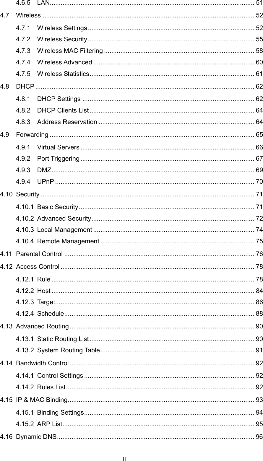  4.6.5 LAN................................................................................................................. 51 4.7 Wireless ..................................................................................................................... 52 4.7.1 Wireless Settings............................................................................................ 52 4.7.2 Wireless Security............................................................................................ 55 4.7.3 Wireless MAC Filtering ................................................................................... 58 4.7.4 Wireless Advanced ......................................................................................... 60 4.7.5 Wireless Statistics........................................................................................... 61 4.8 DHCP ......................................................................................................................... 62 4.8.1 DHCP Settings ............................................................................................... 62 4.8.2 DHCP Clients List........................................................................................... 64 4.8.3 Address Reservation ...................................................................................... 64 4.9 Forwarding ................................................................................................................. 65 4.9.1 Virtual Servers ................................................................................................ 66 4.9.2 Port Triggering ................................................................................................ 67 4.9.3 DMZ................................................................................................................ 69 4.9.4 UPnP .............................................................................................................. 70 4.10 Security ...................................................................................................................... 71 4.10.1 Basic Security................................................................................................. 71 4.10.2 Advanced Security.......................................................................................... 72 4.10.3 Local Management ......................................................................................... 74 4.10.4 Remote Management ..................................................................................... 75 4.11 Parental Control ......................................................................................................... 76 4.12 Access Control ........................................................................................................... 78 4.12.1 Rule ................................................................................................................ 78 4.12.2 Host ................................................................................................................ 84 4.12.3 Target.............................................................................................................. 86 4.12.4 Schedule......................................................................................................... 88 4.13 Advanced Routing...................................................................................................... 90 4.13.1 Static Routing List........................................................................................... 90 4.13.2 System Routing Table..................................................................................... 91 4.14 Bandwidth Control ...................................................................................................... 92 4.14.1 Control Settings .............................................................................................. 92 4.14.2 Rules List........................................................................................................ 92 4.15 IP &amp; MAC Binding....................................................................................................... 93 4.15.1 Binding Settings.............................................................................................. 94 4.15.2 ARP List.......................................................................................................... 95 4.16 Dynamic DNS............................................................................................................. 96 II 