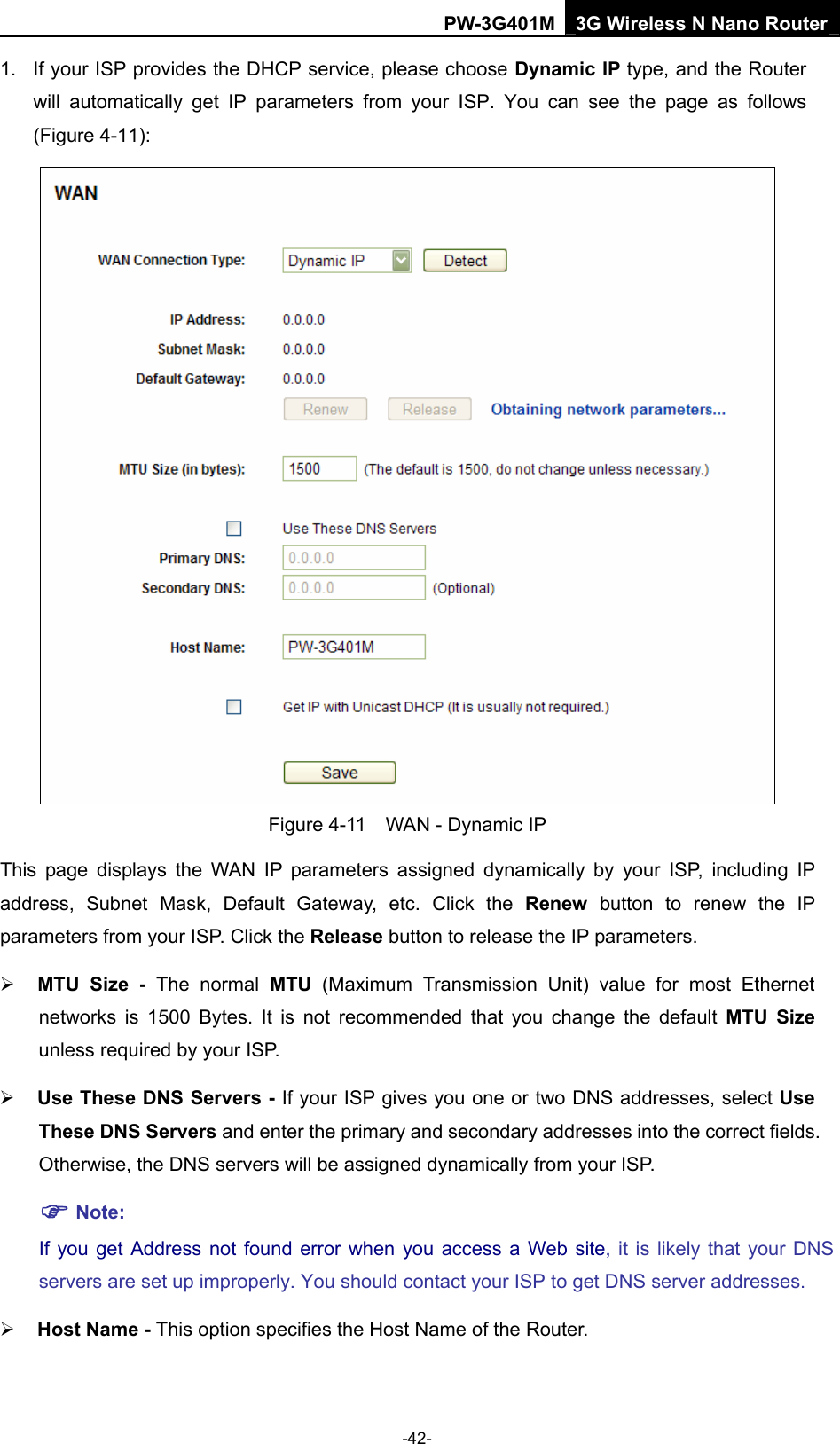 PW-3G401M 3G Wireless N Nano Router 1.  If your ISP provides the DHCP service, please choose Dynamic IP type, and the Router will automatically get IP parameters from your ISP. You can see the page as follows (Figure 4-11):  Figure 4-11    WAN - Dynamic IP This page displays the WAN IP parameters assigned dynamically by your ISP, including IP address, Subnet Mask, Default Gateway, etc. Click the Renew button to renew the IP parameters from your ISP. Click the Release button to release the IP parameters. &frac34; MTU Size - The normal MTU (Maximum Transmission Unit) value for most Ethernet networks is 1500 Bytes. It is not recommended that you change the default MTU Size unless required by your ISP.   &frac34; Use These DNS Servers - If your ISP gives you one or two DNS addresses, select Use These DNS Servers and enter the primary and secondary addresses into the correct fields. Otherwise, the DNS servers will be assigned dynamically from your ISP.   ) Note: If you get Address not found error when you access a Web site, it is likely that your DNS servers are set up improperly. You should contact your ISP to get DNS server addresses.   &frac34; Host Name - This option specifies the Host Name of the Router. -42- 