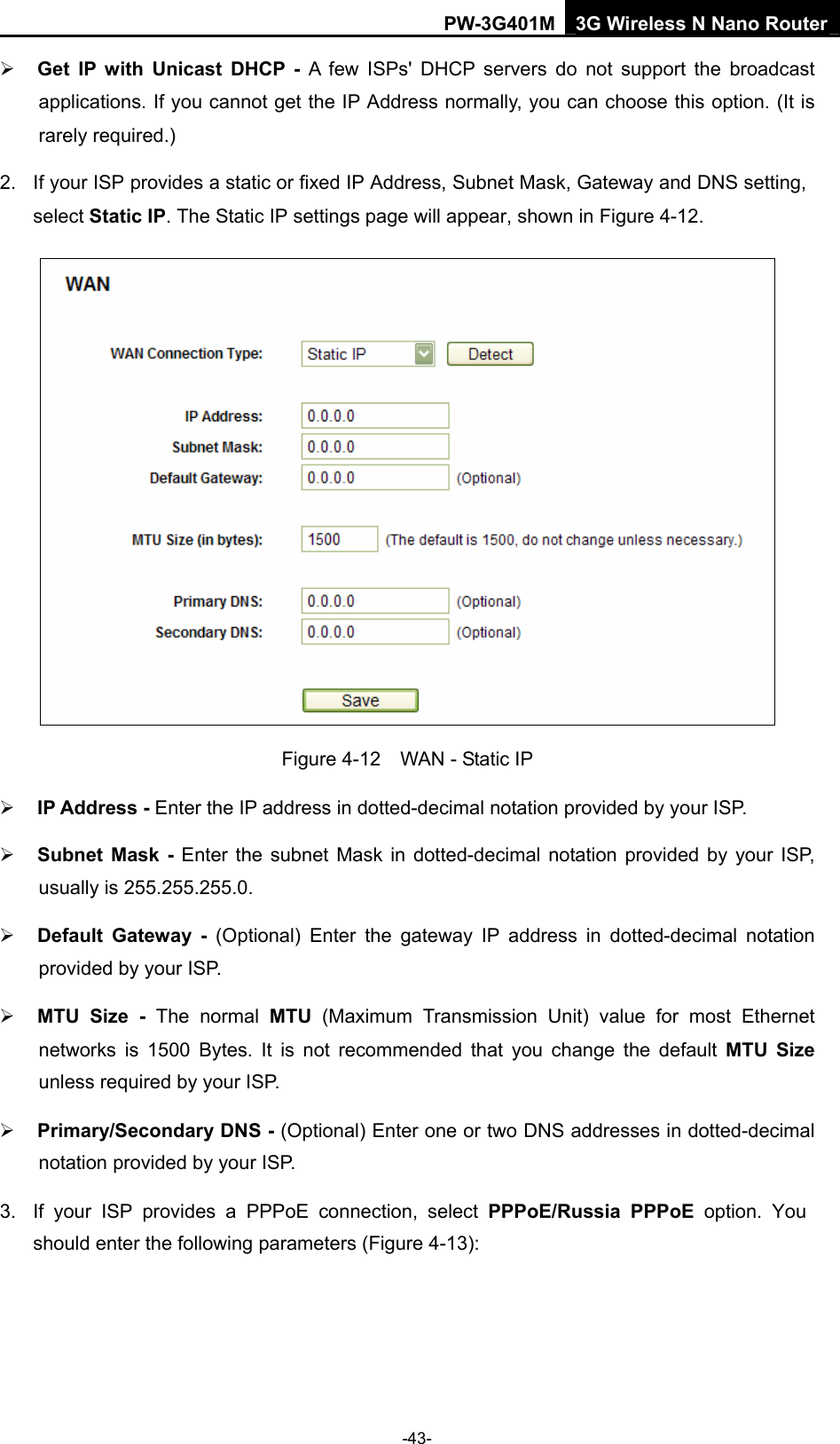 PW-3G401M 3G Wireless N Nano Router &frac34; Get IP with Unicast DHCP - A few ISPs' DHCP servers do not support the broadcast applications. If you cannot get the IP Address normally, you can choose this option. (It is rarely required.) 2.  If your ISP provides a static or fixed IP Address, Subnet Mask, Gateway and DNS setting, select Static IP. The Static IP settings page will appear, shown in Figure 4-12.  Figure 4-12    WAN - Static IP &frac34; IP Address - Enter the IP address in dotted-decimal notation provided by your ISP. &frac34; Subnet Mask - Enter the subnet Mask in dotted-decimal notation provided by your ISP, usually is 255.255.255.0. &frac34; Default Gateway - (Optional) Enter the gateway IP address in dotted-decimal notation provided by your ISP. &frac34; MTU Size - The normal MTU (Maximum Transmission Unit) value for most Ethernet networks is 1500 Bytes. It is not recommended that you change the default MTU Size unless required by your ISP. &frac34; Primary/Secondary DNS - (Optional) Enter one or two DNS addresses in dotted-decimal notation provided by your ISP. 3.  If your ISP provides a PPPoE connection, select PPPoE/Russia PPPoE option. You should enter the following parameters (Figure 4-13): -43- 