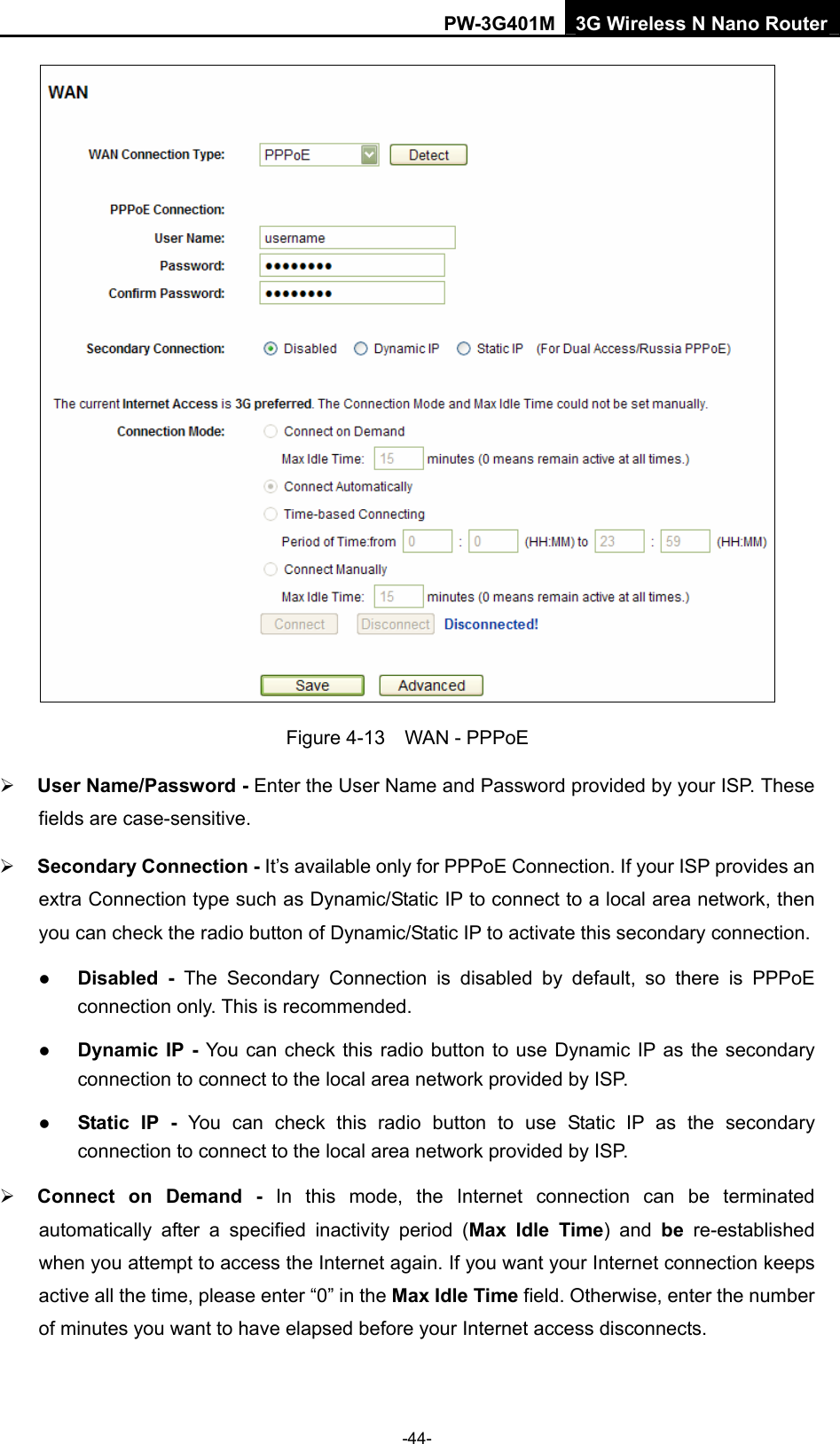 PW-3G401M 3G Wireless N Nano Router  Figure 4-13  WAN - PPPoE &frac34; User Name/Password - Enter the User Name and Password provided by your ISP. These fields are case-sensitive. &frac34; Secondary Connection - It&rsquo;s available only for PPPoE Connection. If your ISP provides an extra Connection type such as Dynamic/Static IP to connect to a local area network, then you can check the radio button of Dynamic/Static IP to activate this secondary connection. z Disabled - The Secondary Connection is disabled by default, so there is PPPoE connection only. This is recommended. z Dynamic IP - You can check this radio button to use Dynamic IP as the secondary connection to connect to the local area network provided by ISP. z Static IP - You can check this radio button to use Static IP as the secondary connection to connect to the local area network provided by ISP. &frac34; Connect on Demand - In this mode, the Internet connection can be terminated automatically after a specified inactivity period (Max Idle Time) and be re-established when you attempt to access the Internet again. If you want your Internet connection keeps active all the time, please enter &ldquo;0&rdquo; in the Max Idle Time field. Otherwise, enter the number of minutes you want to have elapsed before your Internet access disconnects. -44- 