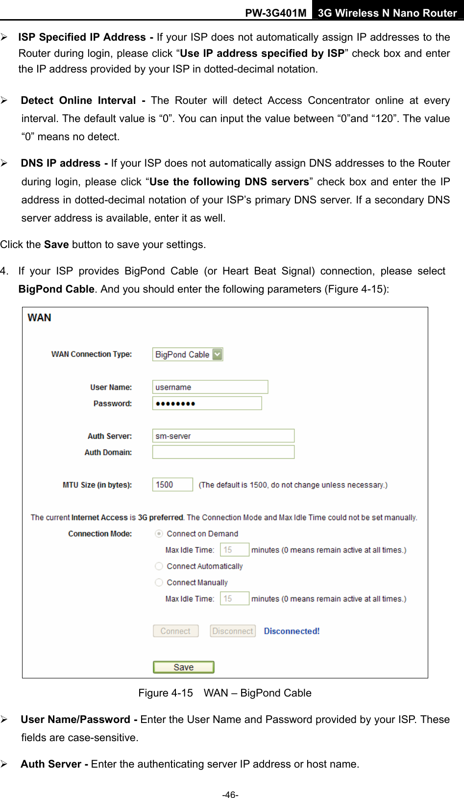 PW-3G401M 3G Wireless N Nano Router &frac34; ISP Specified IP Address - If your ISP does not automatically assign IP addresses to the Router during login, please click &ldquo;Use IP address specified by ISP&rdquo; check box and enter the IP address provided by your ISP in dotted-decimal notation. &frac34; Detect Online Interval - The Router will detect Access Concentrator online at every interval. The default value is &ldquo;0&rdquo;. You can input the value between &ldquo;0&rdquo;and &ldquo;120&rdquo;. The value &ldquo;0&rdquo; means no detect. &frac34; DNS IP address - If your ISP does not automatically assign DNS addresses to the Router during login, please click &ldquo;Use the following DNS servers&rdquo; check box and enter the IP address in dotted-decimal notation of your ISP&rsquo;s primary DNS server. If a secondary DNS server address is available, enter it as well. Click the Save button to save your settings. 4.  If your ISP provides BigPond Cable (or Heart Beat Signal) connection, please select BigPond Cable. And you should enter the following parameters (Figure 4-15):  Figure 4-15    WAN &ndash; BigPond Cable &frac34; User Name/Password - Enter the User Name and Password provided by your ISP. These fields are case-sensitive. &frac34; Auth Server - Enter the authenticating server IP address or host name. -46- 