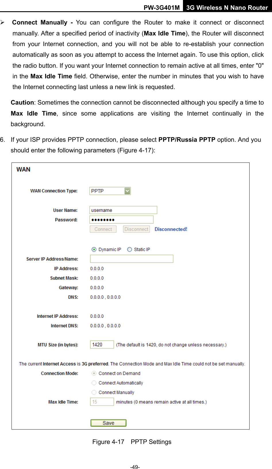PW-3G401M 3G Wireless N Nano Router &frac34; Connect Manually - You can configure the Router to make it connect or disconnect manually. After a specified period of inactivity (Max Idle Time), the Router will disconnect from your Internet connection, and you will not be able to re-establish your connection automatically as soon as you attempt to access the Internet again. To use this option, click the radio button. If you want your Internet connection to remain active at all times, enter "0" in the Max Idle Time field. Otherwise, enter the number in minutes that you wish to have the Internet connecting last unless a new link is requested. Caution: Sometimes the connection cannot be disconnected although you specify a time to Max Idle Time, since some applications are visiting the Internet continually in the background. 6.  If your ISP provides PPTP connection, please select PPTP/Russia PPTP option. And you should enter the following parameters (Figure 4-17):  Figure 4-17  PPTP Settings -49- 