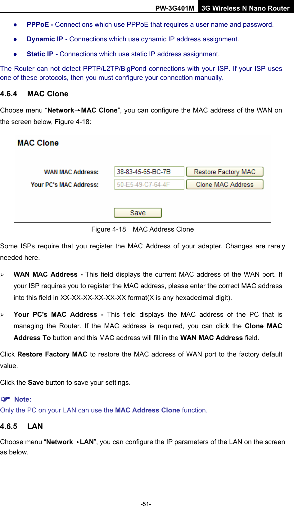PW-3G401M 3G Wireless N Nano Router z PPPoE - Connections which use PPPoE that requires a user name and password.   z Dynamic IP - Connections which use dynamic IP address assignment.   z Static IP - Connections which use static IP address assignment. The Router can not detect PPTP/L2TP/BigPond connections with your ISP. If your ISP uses one of these protocols, then you must configure your connection manually. 4.6.4  MAC Clone Choose menu &ldquo;Network&rarr;MAC Clone&rdquo;, you can configure the MAC address of the WAN on the screen below, Figure 4-18:  Figure 4-18  MAC Address Clone Some ISPs require that you register the MAC Address of your adapter. Changes are rarely needed here. &frac34; WAN MAC Address - This field displays the current MAC address of the WAN port. If your ISP requires you to register the MAC address, please enter the correct MAC address into this field in XX-XX-XX-XX-XX-XX format(X is any hexadecimal digit).   &frac34; Your PC's MAC Address - This field displays the MAC address of the PC that is managing the Router. If the MAC address is required, you can click the Clone MAC Address To button and this MAC address will fill in the WAN MAC Address field. Click Restore Factory MAC to restore the MAC address of WAN port to the factory default value. Click the Save button to save your settings. ) Note:  Only the PC on your LAN can use the MAC Address Clone function. 4.6.5  LAN Choose menu &ldquo;Network&rarr;LAN&rdquo;, you can configure the IP parameters of the LAN on the screen as below. -51- 