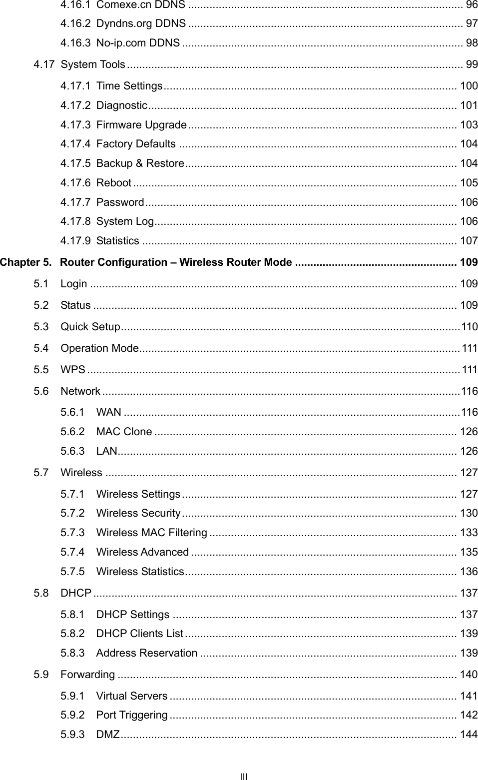  4.16.1 Comexe.cn DDNS .......................................................................................... 96 4.16.2 Dyndns.org DDNS .......................................................................................... 97 4.16.3 No-ip.com DDNS ............................................................................................ 98 4.17 System Tools.............................................................................................................. 99 4.17.1 Time Settings................................................................................................ 100 4.17.2 Diagnostic..................................................................................................... 101 4.17.3 Firmware Upgrade........................................................................................ 103 4.17.4 Factory Defaults ........................................................................................... 104 4.17.5 Backup &amp; Restore......................................................................................... 104 4.17.6 Reboot.......................................................................................................... 105 4.17.7 Password...................................................................................................... 106 4.17.8 System Log................................................................................................... 106 4.17.9 Statistics ....................................................................................................... 107 Chapter 5. Router Configuration &ndash; Wireless Router Mode ..................................................... 109 5.1 Login ........................................................................................................................ 109 5.2 Status ....................................................................................................................... 109 5.3 Quick Setup...............................................................................................................110 5.4 Operation Mode.........................................................................................................111 5.5 WPS..........................................................................................................................111 5.6 Network .....................................................................................................................116 5.6.1 WAN ..............................................................................................................116 5.6.2 MAC Clone ................................................................................................... 126 5.6.3 LAN............................................................................................................... 126 5.7 Wireless ................................................................................................................... 127 5.7.1 Wireless Settings.......................................................................................... 127 5.7.2 Wireless Security.......................................................................................... 130 5.7.3 Wireless MAC Filtering ................................................................................. 133 5.7.4 Wireless Advanced ....................................................................................... 135 5.7.5 Wireless Statistics......................................................................................... 136 5.8 DHCP ....................................................................................................................... 137 5.8.1 DHCP Settings ............................................................................................. 137 5.8.2 DHCP Clients List......................................................................................... 139 5.8.3 Address Reservation .................................................................................... 139 5.9 Forwarding ............................................................................................................... 140 5.9.1 Virtual Servers .............................................................................................. 141 5.9.2 Port Triggering .............................................................................................. 142 5.9.3 DMZ.............................................................................................................. 144 III 