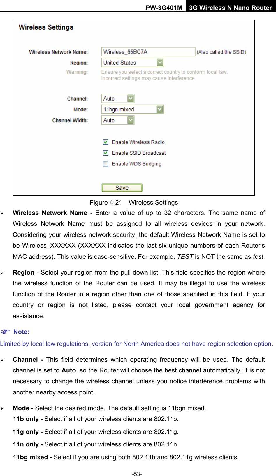 PW-3G401M 3G Wireless N Nano Router  Figure 4-21  Wireless Settings &frac34; Wireless Network Name - Enter a value of up to 32 characters. The same name of Wireless Network Name must be assigned to all wireless devices in your network. Considering your wireless network security, the default Wireless Network Name is set to be Wireless_XXXXXX (XXXXXX indicates the last six unique numbers of each Router&rsquo;s MAC address). This value is case-sensitive. For example, TEST is NOT the same as test. &frac34; Region - Select your region from the pull-down list. This field specifies the region where the wireless function of the Router can be used. It may be illegal to use the wireless function of the Router in a region other than one of those specified in this field. If your country or region is not listed, please contact your local government agency for assistance. ) Note: Limited by local law regulations, version for North America does not have region selection option. &frac34; Channel - This field determines which operating frequency will be used. The default channel is set to Auto, so the Router will choose the best channel automatically. It is not necessary to change the wireless channel unless you notice interference problems with another nearby access point. &frac34; Mode - Select the desired mode. The default setting is 11bgn mixed. 11b only - Select if all of your wireless clients are 802.11b. 11g only - Select if all of your wireless clients are 802.11g. 11n only - Select if all of your wireless clients are 802.11n. 11bg mixed - Select if you are using both 802.11b and 802.11g wireless clients. -53- 