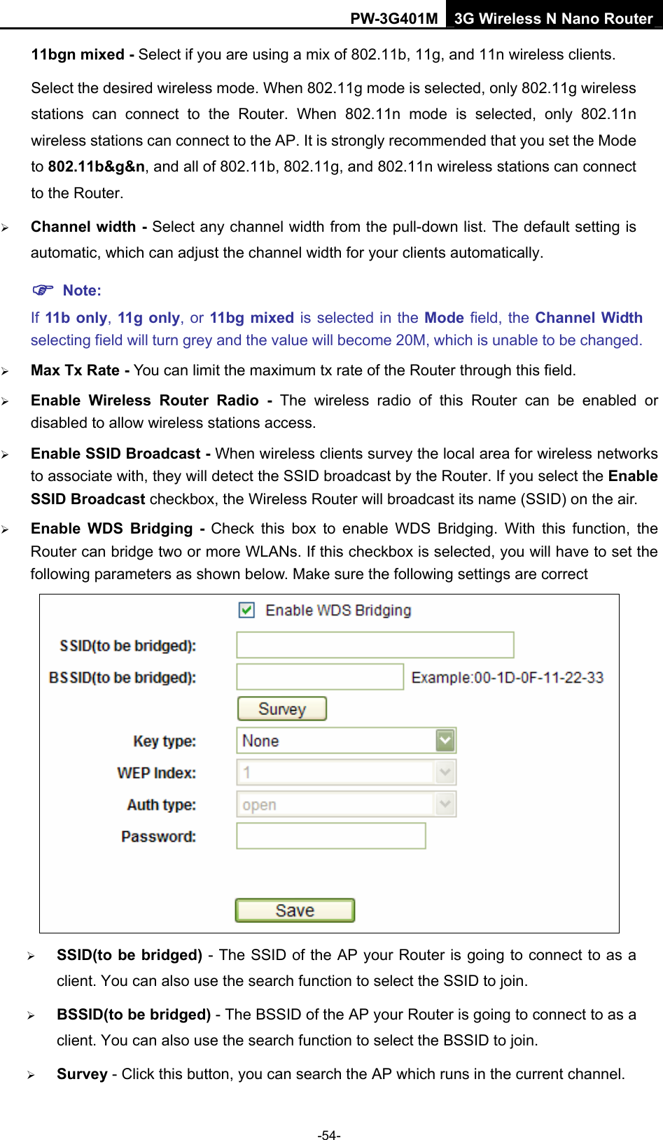 PW-3G401M 3G Wireless N Nano Router 11bgn mixed - Select if you are using a mix of 802.11b, 11g, and 11n wireless clients. Select the desired wireless mode. When 802.11g mode is selected, only 802.11g wireless stations can connect to the Router. When 802.11n mode is selected, only 802.11n wireless stations can connect to the AP. It is strongly recommended that you set the Mode to 802.11b&amp;g&amp;n, and all of 802.11b, 802.11g, and 802.11n wireless stations can connect to the Router. &frac34; Channel width - Select any channel width from the pull-down list. The default setting is automatic, which can adjust the channel width for your clients automatically. ) Note: If 11b only, 11g only, or 11bg mixed is selected in the Mode field, the Channel Width selecting field will turn grey and the value will become 20M, which is unable to be changed.   &frac34; Max Tx Rate - You can limit the maximum tx rate of the Router through this field. &frac34; Enable Wireless Router Radio - The wireless radio of this Router can be enabled or disabled to allow wireless stations access.  &frac34; Enable SSID Broadcast - When wireless clients survey the local area for wireless networks to associate with, they will detect the SSID broadcast by the Router. If you select the Enable SSID Broadcast checkbox, the Wireless Router will broadcast its name (SSID) on the air. &frac34; Enable WDS Bridging - Check this box to enable WDS Bridging. With this function, the Router can bridge two or more WLANs. If this checkbox is selected, you will have to set the following parameters as shown below. Make sure the following settings are correct  &frac34; SSID(to be bridged) - The SSID of the AP your Router is going to connect to as a client. You can also use the search function to select the SSID to join. &frac34; BSSID(to be bridged) - The BSSID of the AP your Router is going to connect to as a client. You can also use the search function to select the BSSID to join. &frac34; Survey - Click this button, you can search the AP which runs in the current channel. -54- 
