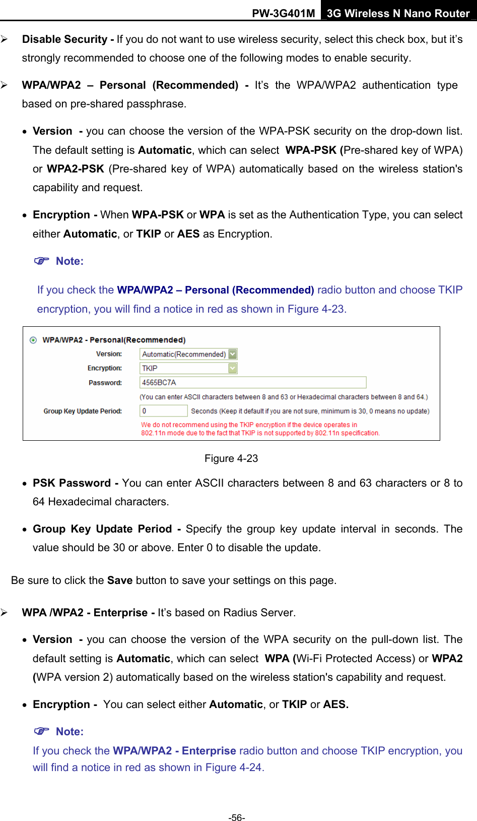 PW-3G401M 3G Wireless N Nano Router &frac34; Disable Security - If you do not want to use wireless security, select this check box, but it&rsquo;s strongly recommended to choose one of the following modes to enable security. &frac34; WPA/WPA2 &ndash; Personal (Recommended) - It&rsquo;s the WPA/WPA2 authentication type based on pre-shared passphrase.   &bull; Version - you can choose the version of the WPA-PSK security on the drop-down list. The default setting is Automatic, which can select WPA-PSK (Pre-shared key of WPA) or WPA2-PSK  (Pre-shared key of WPA) automatically based on the wireless station's capability and request. &bull; Encryption - When WPA-PSK or WPA is set as the Authentication Type, you can select either Automatic, or TKIP or AES as Encryption. ) Note:  If you check the WPA/WPA2 &ndash; Personal (Recommended) radio button and choose TKIP encryption, you will find a notice in red as shown in Figure 4-23.  Figure 4-23 &bull; PSK Password - You can enter ASCII characters between 8 and 63 characters or 8 to 64 Hexadecimal characters. &bull; Group Key Update Period - Specify the group key update interval in seconds. The value should be 30 or above. Enter 0 to disable the update. Be sure to click the Save button to save your settings on this page. &frac34; WPA /WPA2 - Enterprise - It&rsquo;s based on Radius Server. &bull; Version - you can choose the version of the WPA security on the pull-down list. The default setting is Automatic, which can select WPA (Wi-Fi Protected Access) or WPA2 (WPA version 2) automatically based on the wireless station's capability and request. &bull; Encryption - You can select either Automatic, or TKIP or AES. ) Note:  If you check the WPA/WPA2 - Enterprise radio button and choose TKIP encryption, you will find a notice in red as shown in Figure 4-24. -56- 
