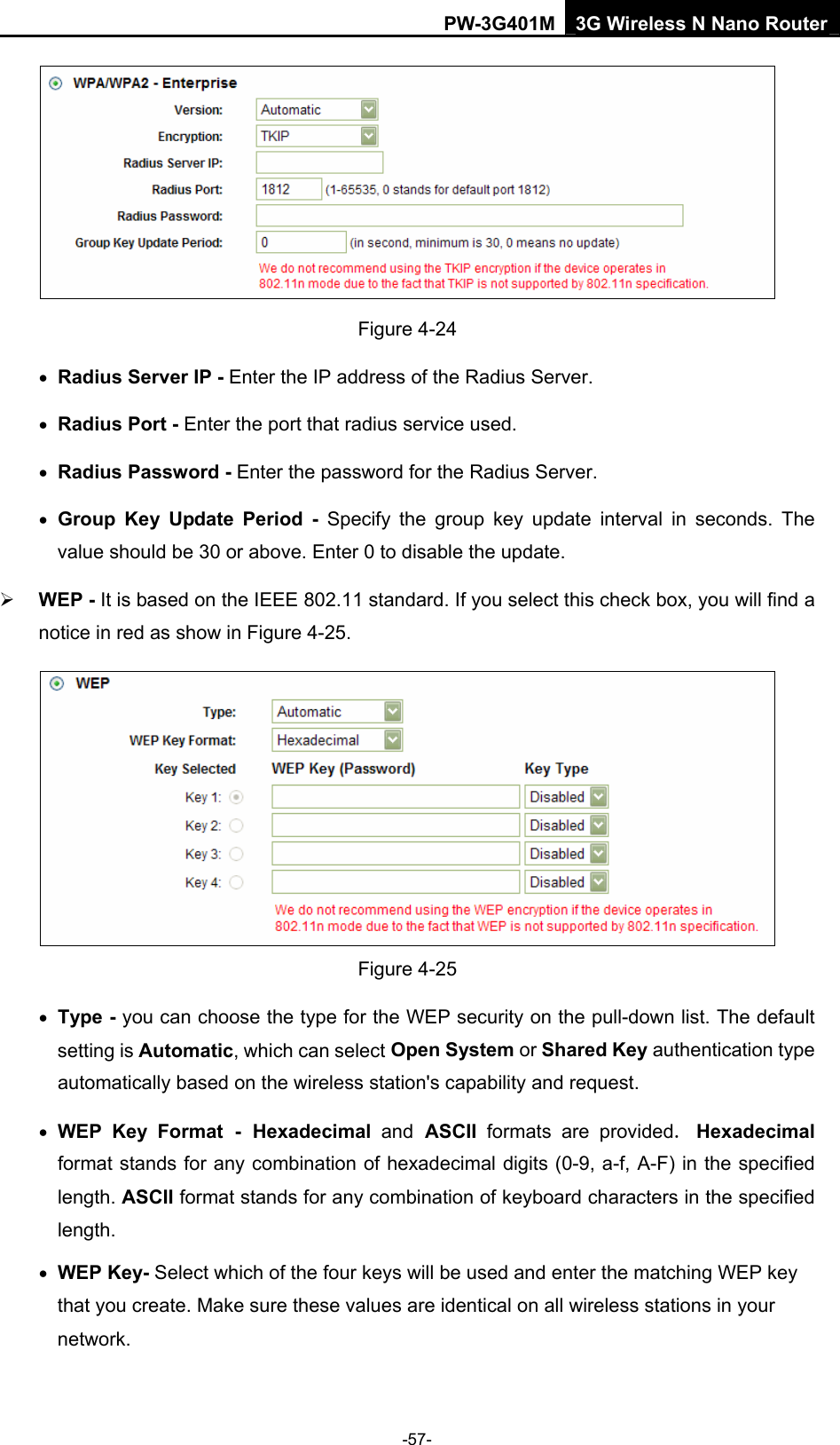 PW-3G401M 3G Wireless N Nano Router  Figure 4-24 &bull; Radius Server IP - Enter the IP address of the Radius Server. &bull; Radius Port - Enter the port that radius service used. &bull; Radius Password - Enter the password for the Radius Server. &bull; Group Key Update Period - Specify the group key update interval in seconds. The value should be 30 or above. Enter 0 to disable the update. &frac34; WEP - It is based on the IEEE 802.11 standard. If you select this check box, you will find a notice in red as show in Figure 4-25.   Figure 4-25 &bull; Type - you can choose the type for the WEP security on the pull-down list. The default setting is Automatic, which can select Open System or Shared Key authentication type automatically based on the wireless station's capability and request. &bull; WEP Key Format - Hexadecimal  and ASCII  formats are provided. Hexadecimal format stands for any combination of hexadecimal digits (0-9, a-f, A-F) in the specified length. ASCII format stands for any combination of keyboard characters in the specified length.  &bull; WEP Key- Select which of the four keys will be used and enter the matching WEP key that you create. Make sure these values are identical on all wireless stations in your network.   -57- 