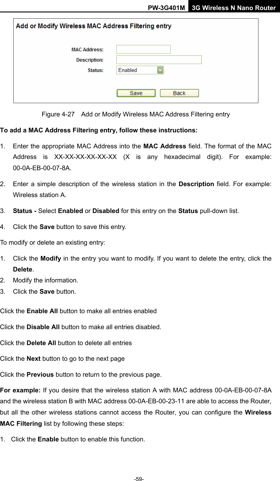 PW-3G401M 3G Wireless N Nano Router  Figure 4-27    Add or Modify Wireless MAC Address Filtering entry To add a MAC Address Filtering entry, follow these instructions: 1.  Enter the appropriate MAC Address into the MAC Address field. The format of the MAC Address is XX-XX-XX-XX-XX-XX (X is any hexadecimal digit). For example: 00-0A-EB-00-07-8A.  2.  Enter a simple description of the wireless station in the Description field. For example: Wireless station A. 3.  Status - Select Enabled or Disabled for this entry on the Status pull-down list. 4. Click the Save button to save this entry. To modify or delete an existing entry: 1. Click the Modify in the entry you want to modify. If you want to delete the entry, click the Delete. 2.  Modify the information.   3. Click the Save button. Click the Enable All button to make all entries enabled Click the Disable All button to make all entries disabled. Click the Delete All button to delete all entries Click the Next button to go to the next page   Click the Previous button to return to the previous page. For example: If you desire that the wireless station A with MAC address 00-0A-EB-00-07-8A and the wireless station B with MAC address 00-0A-EB-00-23-11 are able to access the Router, but all the other wireless stations cannot access the Router, you can configure the Wireless MAC Filtering list by following these steps: 1. Click the Enable button to enable this function. -59- 