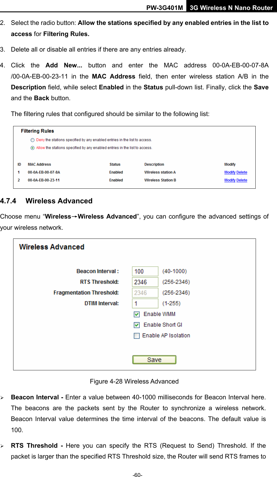 PW-3G401M 3G Wireless N Nano Router 2.  Select the radio button: Allow the stations specified by any enabled entries in the list to access for Filtering Rules. 3.  Delete all or disable all entries if there are any entries already. 4. Click the Add New... button and enter the MAC address 00-0A-EB-00-07-8A /00-0A-EB-00-23-11 in the MAC Address field, then enter wireless station A/B in the Description field, while select Enabled in the Status pull-down list. Finally, click the Save and the Back button. The filtering rules that configured should be similar to the following list:    4.7.4  Wireless Advanced Choose menu &ldquo;Wireless&rarr;Wireless Advanced&rdquo;, you can configure the advanced settings of your wireless network.  Figure 4-28 Wireless Advanced &frac34; Beacon Interval - Enter a value between 40-1000 milliseconds for Beacon Interval here. The beacons are the packets sent by the Router to synchronize a wireless network. Beacon Interval value determines the time interval of the beacons. The default value is 100.  &frac34; RTS Threshold - Here you can specify the RTS (Request to Send) Threshold. If the packet is larger than the specified RTS Threshold size, the Router will send RTS frames to -60- 