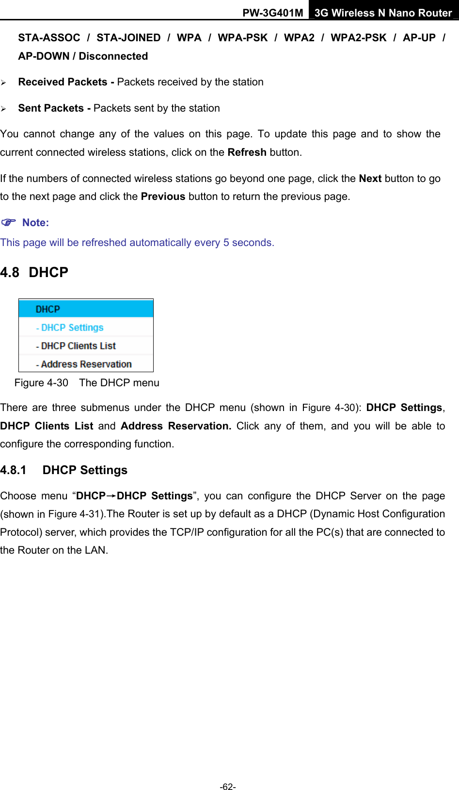 PW-3G401M 3G Wireless N Nano Router STA-ASSOC / STA-JOINED / WPA / WPA-PSK / WPA2 / WPA2-PSK / AP-UP / AP-DOWN / Disconnected  &frac34; Received Packets - Packets received by the station &frac34; Sent Packets - Packets sent by the station You cannot change any of the values on this page. To update this page and to show the current connected wireless stations, click on the Refresh button.   If the numbers of connected wireless stations go beyond one page, click the Next button to go to the next page and click the Previous button to return the previous page. ) Note: This page will be refreshed automatically every 5 seconds. 4.8  DHCP  Figure 4-30    The DHCP menu There are three submenus under the DHCP menu (shown in Figure 4-30):  DHCP Settings, DHCP Clients List and  Address Reservation. Click any of them, and you will be able to configure the corresponding function. 4.8.1  DHCP Settings Choose menu &ldquo;DHCP&rarr;DHCP Settings&rdquo;, you can configure the DHCP Server on the page (shown in Figure 4-31).The Router is set up by default as a DHCP (Dynamic Host Configuration Protocol) server, which provides the TCP/IP configuration for all the PC(s) that are connected to the Router on the LAN.   -62- 