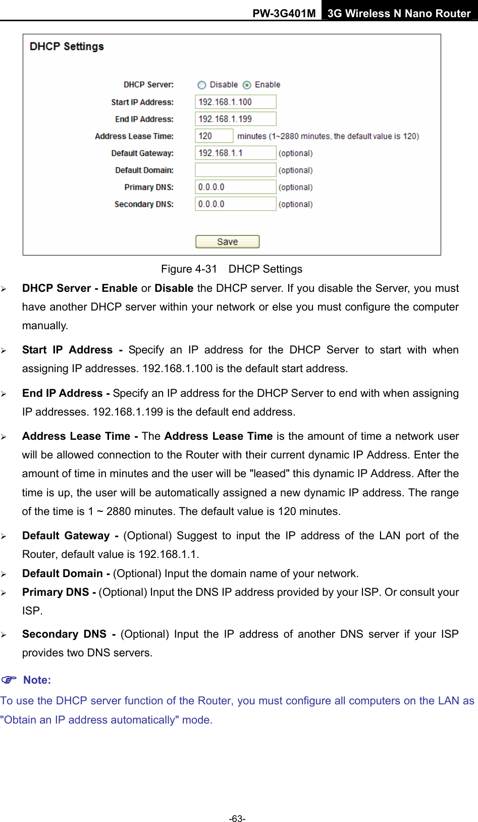 PW-3G401M 3G Wireless N Nano Router  Figure 4-31  DHCP Settings &frac34; DHCP Server - Enable or Disable the DHCP server. If you disable the Server, you must have another DHCP server within your network or else you must configure the computer manually. &frac34; Start IP Address - Specify an IP address for the DHCP Server to start with when assigning IP addresses. 192.168.1.100 is the default start address. &frac34; End IP Address - Specify an IP address for the DHCP Server to end with when assigning IP addresses. 192.168.1.199 is the default end address. &frac34; Address Lease Time - The Address Lease Time is the amount of time a network user will be allowed connection to the Router with their current dynamic IP Address. Enter the amount of time in minutes and the user will be "leased" this dynamic IP Address. After the time is up, the user will be automatically assigned a new dynamic IP address. The range of the time is 1 ~ 2880 minutes. The default value is 120 minutes. &frac34; Default Gateway - (Optional) Suggest to input the IP address of the LAN port of the Router, default value is 192.168.1.1. &frac34; Default Domain - (Optional) Input the domain name of your network. &frac34; Primary DNS - (Optional) Input the DNS IP address provided by your ISP. Or consult your ISP. &frac34; Secondary DNS - (Optional) Input the IP address of another DNS server if your ISP provides two DNS servers. ) Note: To use the DHCP server function of the Router, you must configure all computers on the LAN as "Obtain an IP address automatically" mode. -63- 