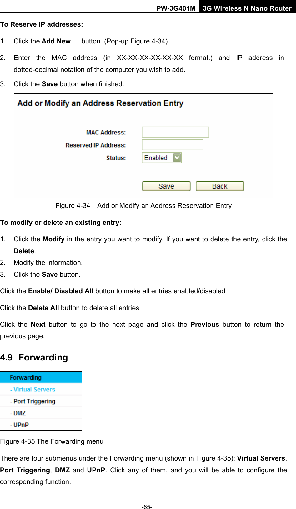 PW-3G401M 3G Wireless N Nano Router To Reserve IP addresses:  1. Click the Add New &hellip; button. (Pop-up Figure 4-34) 2.  Enter the MAC address (in XX-XX-XX-XX-XX-XX format.) and IP address in dotted-decimal notation of the computer you wish to add.   3. Click the Save button when finished.    Figure 4-34    Add or Modify an Address Reservation Entry To modify or delete an existing entry: 1. Click the Modify in the entry you want to modify. If you want to delete the entry, click the Delete. 2.  Modify the information.   3. Click the Save button. Click the Enable/ Disabled All button to make all entries enabled/disabled Click the Delete All button to delete all entries Click the Next button to go to the next page and click the Previous button to return the previous page. 4.9  Forwarding  Figure 4-35 The Forwarding menu There are four submenus under the Forwarding menu (shown in Figure 4-35): Virtual Servers, Port Triggering,  DMZ and UPnP. Click any of them, and you will be able to configure the corresponding function. -65- 