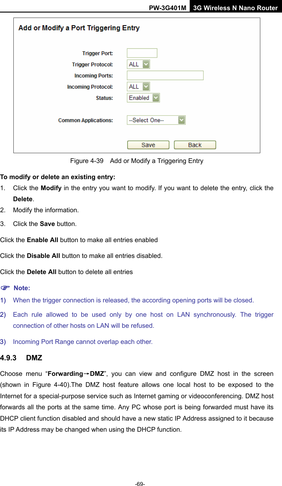 PW-3G401M 3G Wireless N Nano Router  Figure 4-39    Add or Modify a Triggering Entry To modify or delete an existing entry: 1. Click the Modify in the entry you want to modify. If you want to delete the entry, click the Delete. 2.  Modify the information.   3. Click the Save button. Click the Enable All button to make all entries enabled Click the Disable All button to make all entries disabled. Click the Delete All button to delete all entries ) Note: 1)  When the trigger connection is released, the according opening ports will be closed. 2)  Each rule allowed to be used only by one host on LAN synchronously. The trigger connection of other hosts on LAN will be refused. 3)  Incoming Port Range cannot overlap each other. 4.9.3  DMZ Choose menu &ldquo;Forwarding&rarr;DMZ&rdquo;, you can view and configure DMZ host in the screen (shown in Figure 4-40).The DMZ host feature allows one local host to be exposed to the Internet for a special-purpose service such as Internet gaming or videoconferencing. DMZ host forwards all the ports at the same time. Any PC whose port is being forwarded must have its DHCP client function disabled and should have a new static IP Address assigned to it because its IP Address may be changed when using the DHCP function. -69- 