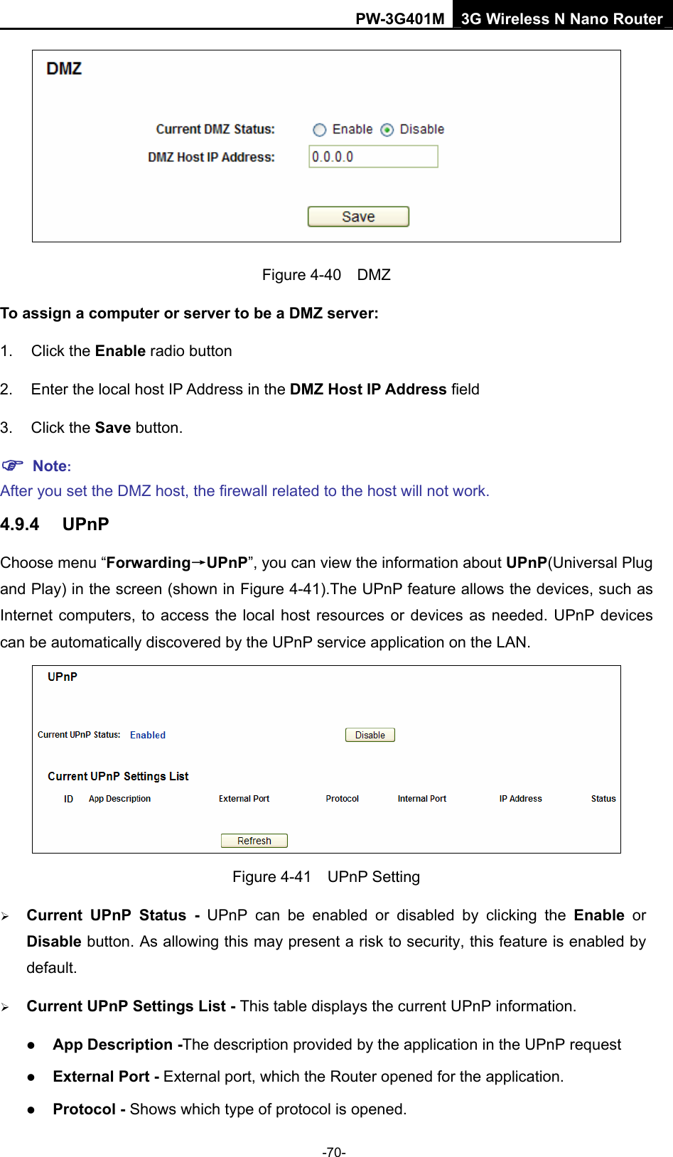 PW-3G401M 3G Wireless N Nano Router  Figure 4-40  DMZ To assign a computer or server to be a DMZ server:   1. Click the Enable radio button 2.  Enter the local host IP Address in the DMZ Host IP Address field 3. Click the Save button. ) Note:  After you set the DMZ host, the firewall related to the host will not work. 4.9.4  UPnP Choose menu &ldquo;Forwarding&rarr;UPnP&rdquo;, you can view the information about UPnP(Universal Plug and Play) in the screen (shown in Figure 4-41).The UPnP feature allows the devices, such as Internet computers, to access the local host resources or devices as needed. UPnP devices can be automatically discovered by the UPnP service application on the LAN.    Figure 4-41  UPnP Setting &frac34; Current UPnP Status - UPnP can be enabled or disabled by clicking the Enable or Disable button. As allowing this may present a risk to security, this feature is enabled by default.  &frac34; Current UPnP Settings List - This table displays the current UPnP information. z App Description -The description provided by the application in the UPnP request z External Port - External port, which the Router opened for the application. z Protocol - Shows which type of protocol is opened. -70- 