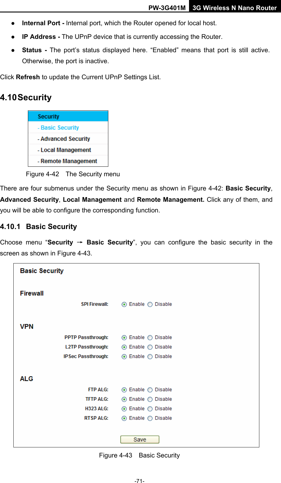 PW-3G401M 3G Wireless N Nano Router z Internal Port - Internal port, which the Router opened for local host. z IP Address - The UPnP device that is currently accessing the Router. z Status - The port&rsquo;s status displayed here. &ldquo;Enabled&rdquo; means that port is still active. Otherwise, the port is inactive. Click Refresh to update the Current UPnP Settings List.   4.10 Security  Figure 4-42    The Security menu There are four submenus under the Security menu as shown in Figure 4-42: Basic Security, Advanced Security, Local Management and Remote Management. Click any of them, and you will be able to configure the corresponding function. 4.10.1  Basic Security Choose menu &ldquo;Security  &rarr; Basic Security&rdquo;, you can configure the basic security in the screen as shown in Figure 4-43.  Figure 4-43  Basic Security -71- 