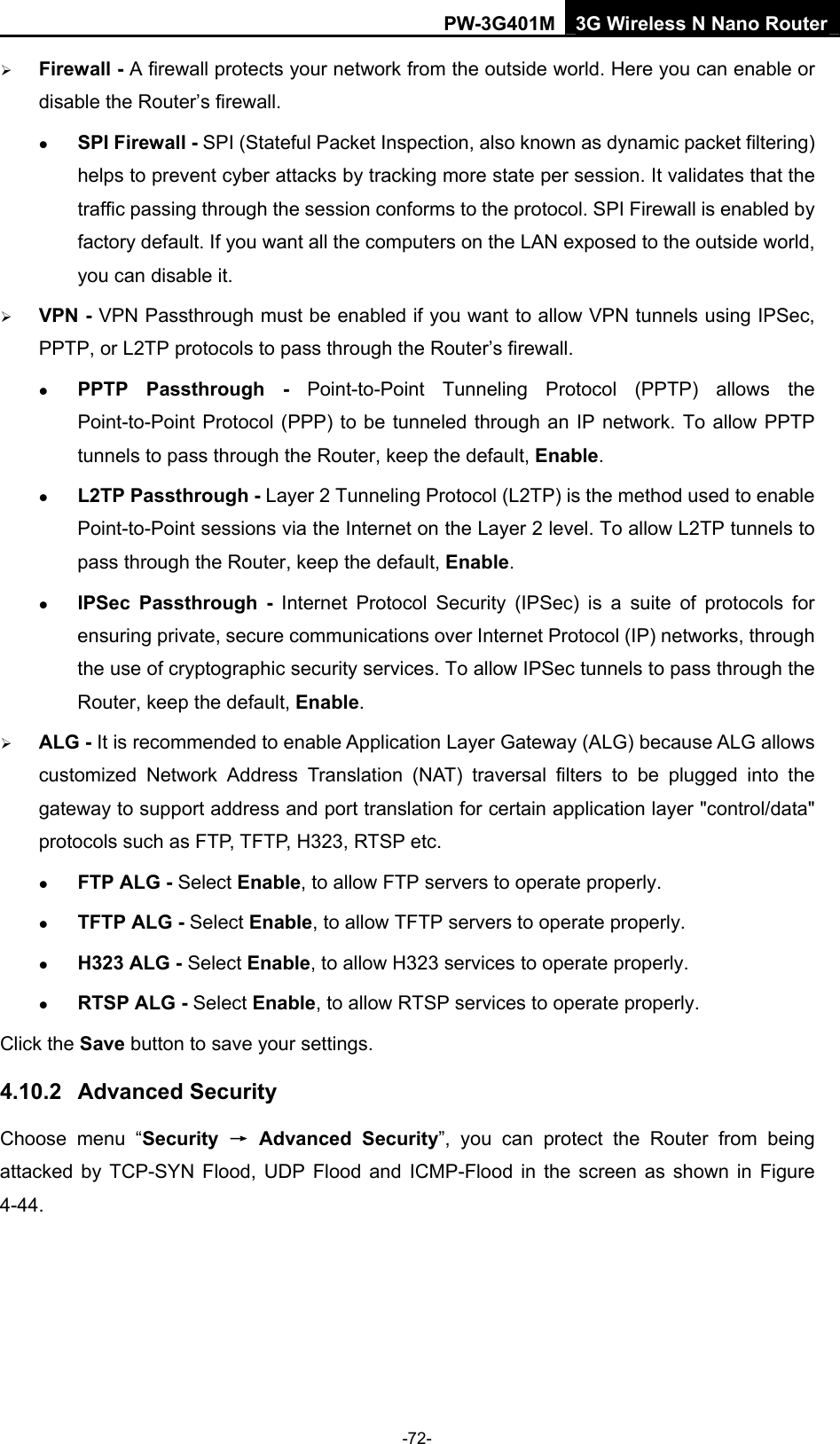 PW-3G401M 3G Wireless N Nano Router &frac34; Firewall - A firewall protects your network from the outside world. Here you can enable or disable the Router&rsquo;s firewall. z SPI Firewall - SPI (Stateful Packet Inspection, also known as dynamic packet filtering) helps to prevent cyber attacks by tracking more state per session. It validates that the traffic passing through the session conforms to the protocol. SPI Firewall is enabled by factory default. If you want all the computers on the LAN exposed to the outside world, you can disable it.   &frac34; VPN - VPN Passthrough must be enabled if you want to allow VPN tunnels using IPSec, PPTP, or L2TP protocols to pass through the Router&rsquo;s firewall. z PPTP Passthrough - Point-to-Point Tunneling Protocol (PPTP) allows the Point-to-Point Protocol (PPP) to be tunneled through an IP network. To allow PPTP tunnels to pass through the Router, keep the default, Enable. z L2TP Passthrough - Layer 2 Tunneling Protocol (L2TP) is the method used to enable Point-to-Point sessions via the Internet on the Layer 2 level. To allow L2TP tunnels to pass through the Router, keep the default, Enable. z IPSec Passthrough - Internet Protocol Security (IPSec) is a suite of protocols for ensuring private, secure communications over Internet Protocol (IP) networks, through the use of cryptographic security services. To allow IPSec tunnels to pass through the Router, keep the default, Enable. &frac34; ALG - It is recommended to enable Application Layer Gateway (ALG) because ALG allows customized Network Address Translation (NAT) traversal filters to be plugged into the gateway to support address and port translation for certain application layer "control/data" protocols such as FTP, TFTP, H323, RTSP etc.   z FTP ALG - Select Enable, to allow FTP servers to operate properly. z TFTP ALG - Select Enable, to allow TFTP servers to operate properly. z H323 ALG - Select Enable, to allow H323 services to operate properly. z RTSP ALG - Select Enable, to allow RTSP services to operate properly. Click the Save button to save your settings. 4.10.2  Advanced Security Choose menu &ldquo;Security  &rarr; Advanced Security&rdquo;, you can protect the Router from being attacked by TCP-SYN Flood, UDP Flood and ICMP-Flood in the screen as shown in Figure 4-44.  -72- 