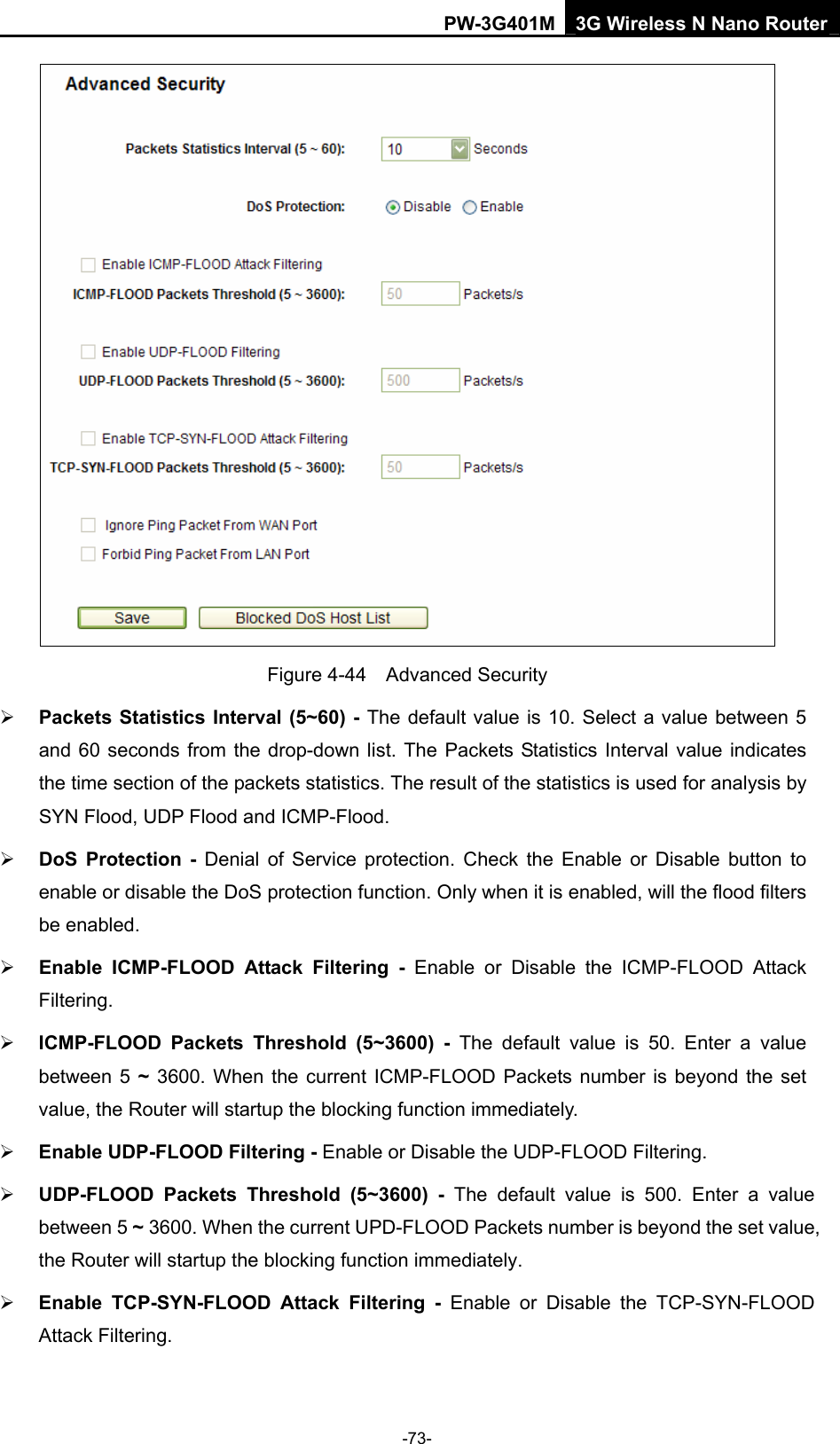 PW-3G401M 3G Wireless N Nano Router  Figure 4-44  Advanced Security &frac34; Packets Statistics Interval (5~60) - The default value is 10. Select a value between 5 and 60 seconds from the drop-down list. The Packets Statistics Interval value indicates the time section of the packets statistics. The result of the statistics is used for analysis by SYN Flood, UDP Flood and ICMP-Flood. &frac34; DoS Protection - Denial of Service protection. Check the Enable or Disable button to enable or disable the DoS protection function. Only when it is enabled, will the flood filters be enabled. &frac34; Enable ICMP-FLOOD Attack Filtering - Enable or Disable the ICMP-FLOOD Attack Filtering. &frac34; ICMP-FLOOD Packets Threshold (5~3600) - The default value is 50. Enter a value between 5 ~ 3600. When the current ICMP-FLOOD Packets number is beyond the set value, the Router will startup the blocking function immediately. &frac34; Enable UDP-FLOOD Filtering - Enable or Disable the UDP-FLOOD Filtering. &frac34; UDP-FLOOD Packets Threshold (5~3600) - The default value is 500. Enter a value between 5 ~ 3600. When the current UPD-FLOOD Packets number is beyond the set value, the Router will startup the blocking function immediately. &frac34; Enable TCP-SYN-FLOOD Attack Filtering - Enable or Disable the TCP-SYN-FLOOD Attack Filtering. -73- 