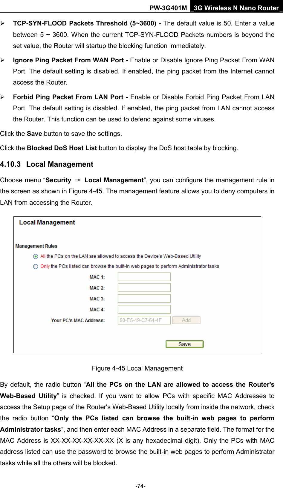 PW-3G401M 3G Wireless N Nano Router &frac34; TCP-SYN-FLOOD Packets Threshold (5~3600) - The default value is 50. Enter a value between 5 ~ 3600. When the current TCP-SYN-FLOOD Packets numbers is beyond the set value, the Router will startup the blocking function immediately.   &frac34; Ignore Ping Packet From WAN Port - Enable or Disable Ignore Ping Packet From WAN Port. The default setting is disabled. If enabled, the ping packet from the Internet cannot access the Router.   &frac34; Forbid Ping Packet From LAN Port - Enable or Disable Forbid Ping Packet From LAN Port. The default setting is disabled. If enabled, the ping packet from LAN cannot access the Router. This function can be used to defend against some viruses.   Click the Save button to save the settings. Click the Blocked DoS Host List button to display the DoS host table by blocking.   4.10.3  Local Management Choose menu &ldquo;Security  &rarr; Local Management&rdquo;, you can configure the management rule in the screen as shown in Figure 4-45. The management feature allows you to deny computers in LAN from accessing the Router.  Figure 4-45 Local Management By default, the radio button &ldquo;All the PCs on the LAN are allowed to access the Router's Web-Based Utility&rdquo; is checked. If you want to allow PCs with specific MAC Addresses to access the Setup page of the Router's Web-Based Utility locally from inside the network, check the radio button &ldquo;Only the PCs listed can browse the built-in web pages to perform Administrator tasks&rdquo;, and then enter each MAC Address in a separate field. The format for the MAC Address is XX-XX-XX-XX-XX-XX (X is any hexadecimal digit). Only the PCs with MAC address listed can use the password to browse the built-in web pages to perform Administrator tasks while all the others will be blocked.   -74- 