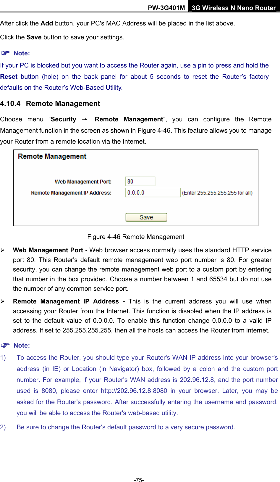 PW-3G401M 3G Wireless N Nano Router After click the Add button, your PC's MAC Address will be placed in the list above. Click the Save button to save your settings.   ) Note: If your PC is blocked but you want to access the Router again, use a pin to press and hold the Reset  button (hole) on the back panel for about 5 seconds to reset the Router&rsquo;s factory defaults on the Router&rsquo;s Web-Based Utility. 4.10.4  Remote Management Choose menu &ldquo;Security  &rarr; Remote Management&rdquo;, you can configure the Remote Management function in the screen as shown in Figure 4-46. This feature allows you to manage your Router from a remote location via the Internet.  Figure 4-46 Remote Management &frac34; Web Management Port - Web browser access normally uses the standard HTTP service port 80. This Router's default remote management web port number is 80. For greater security, you can change the remote management web port to a custom port by entering that number in the box provided. Choose a number between 1 and 65534 but do not use the number of any common service port.   &frac34; Remote Management IP Address - This is the current address you will use when accessing your Router from the Internet. This function is disabled when the IP address is set to the default value of 0.0.0.0. To enable this function change 0.0.0.0 to a valid IP address. If set to 255.255.255.255, then all the hosts can access the Router from internet.   ) Note: 1)  To access the Router, you should type your Router's WAN IP address into your browser's address (in IE) or Location (in Navigator) box, followed by a colon and the custom port number. For example, if your Router's WAN address is 202.96.12.8, and the port number used is 8080, please enter http://202.96.12.8:8080 in your browser. Later, you may be asked for the Router's password. After successfully entering the username and password, you will be able to access the Router's web-based utility. 2)  Be sure to change the Router's default password to a very secure password. -75- 