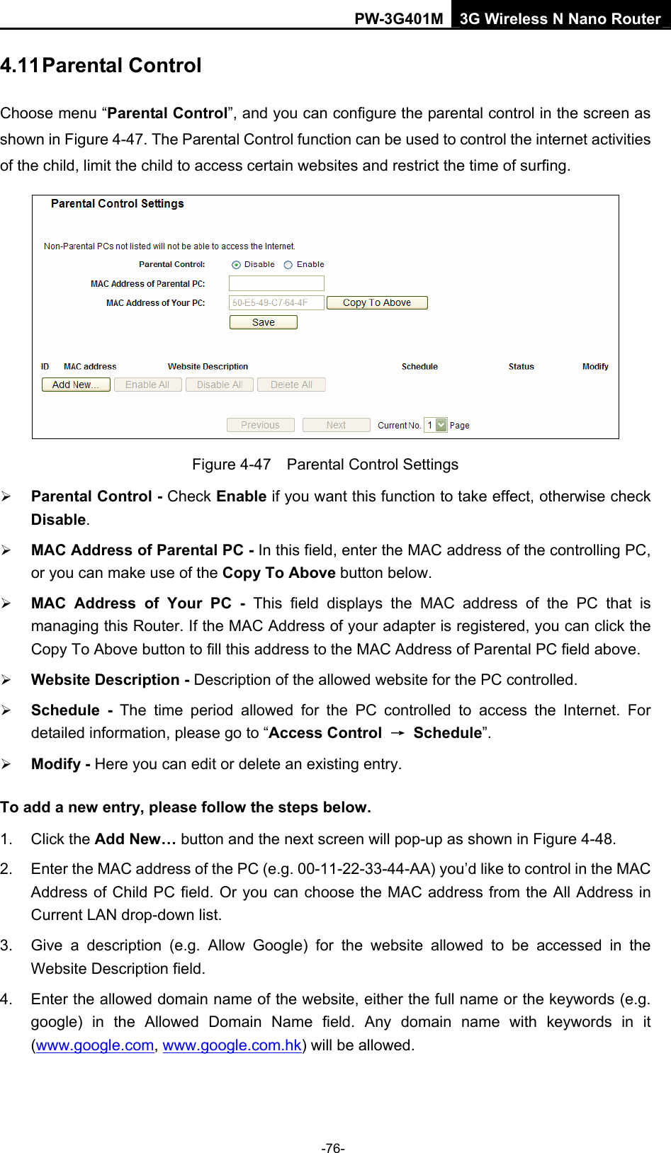 PW-3G401M 3G Wireless N Nano Router 4.11 Parental Control Choose menu &ldquo;Parental Control&rdquo;, and you can configure the parental control in the screen as shown in Figure 4-47. The Parental Control function can be used to control the internet activities of the child, limit the child to access certain websites and restrict the time of surfing.  Figure 4-47    Parental Control Settings &frac34; Parental Control - Check Enable if you want this function to take effect, otherwise check Disable.  &frac34; MAC Address of Parental PC - In this field, enter the MAC address of the controlling PC, or you can make use of the Copy To Above button below.   &frac34; MAC Address of Your PC - This field displays the MAC address of the PC that is managing this Router. If the MAC Address of your adapter is registered, you can click the Copy To Above button to fill this address to the MAC Address of Parental PC field above.   &frac34; Website Description - Description of the allowed website for the PC controlled.   &frac34; Schedule - The time period allowed for the PC controlled to access the Internet. For detailed information, please go to &ldquo;Access Control  &rarr; Schedule&rdquo;.  &frac34; Modify - Here you can edit or delete an existing entry.   To add a new entry, please follow the steps below. 1. Click the Add New&hellip; button and the next screen will pop-up as shown in Figure 4-48. 2.  Enter the MAC address of the PC (e.g. 00-11-22-33-44-AA) you&rsquo;d like to control in the MAC Address of Child PC field. Or you can choose the MAC address from the All Address in Current LAN drop-down list. 3.  Give a description (e.g. Allow Google) for the website allowed to be accessed in the Website Description field. 4.  Enter the allowed domain name of the website, either the full name or the keywords (e.g. google) in the Allowed Domain Name field. Any domain name with keywords in it (www.google.com, www.google.com.hk) will be allowed. -76- 
