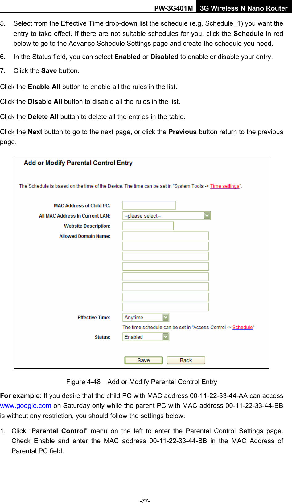 PW-3G401M 3G Wireless N Nano Router 5.  Select from the Effective Time drop-down list the schedule (e.g. Schedule_1) you want the entry to take effect. If there are not suitable schedules for you, click the Schedule in red below to go to the Advance Schedule Settings page and create the schedule you need. 6.  In the Status field, you can select Enabled or Disabled to enable or disable your entry. 7. Click the Save button. Click the Enable All button to enable all the rules in the list. Click the Disable All button to disable all the rules in the list. Click the Delete All button to delete all the entries in the table. Click the Next button to go to the next page, or click the Previous button return to the previous page.  Figure 4-48    Add or Modify Parental Control Entry For example: If you desire that the child PC with MAC address 00-11-22-33-44-AA can access www.google.com on Saturday only while the parent PC with MAC address 00-11-22-33-44-BB is without any restriction, you should follow the settings below. 1. Click &ldquo;Parental Control&rdquo; menu on the left to enter the Parental Control Settings page. Check Enable and enter the MAC address 00-11-22-33-44-BB in the MAC Address of Parental PC field.   -77- 