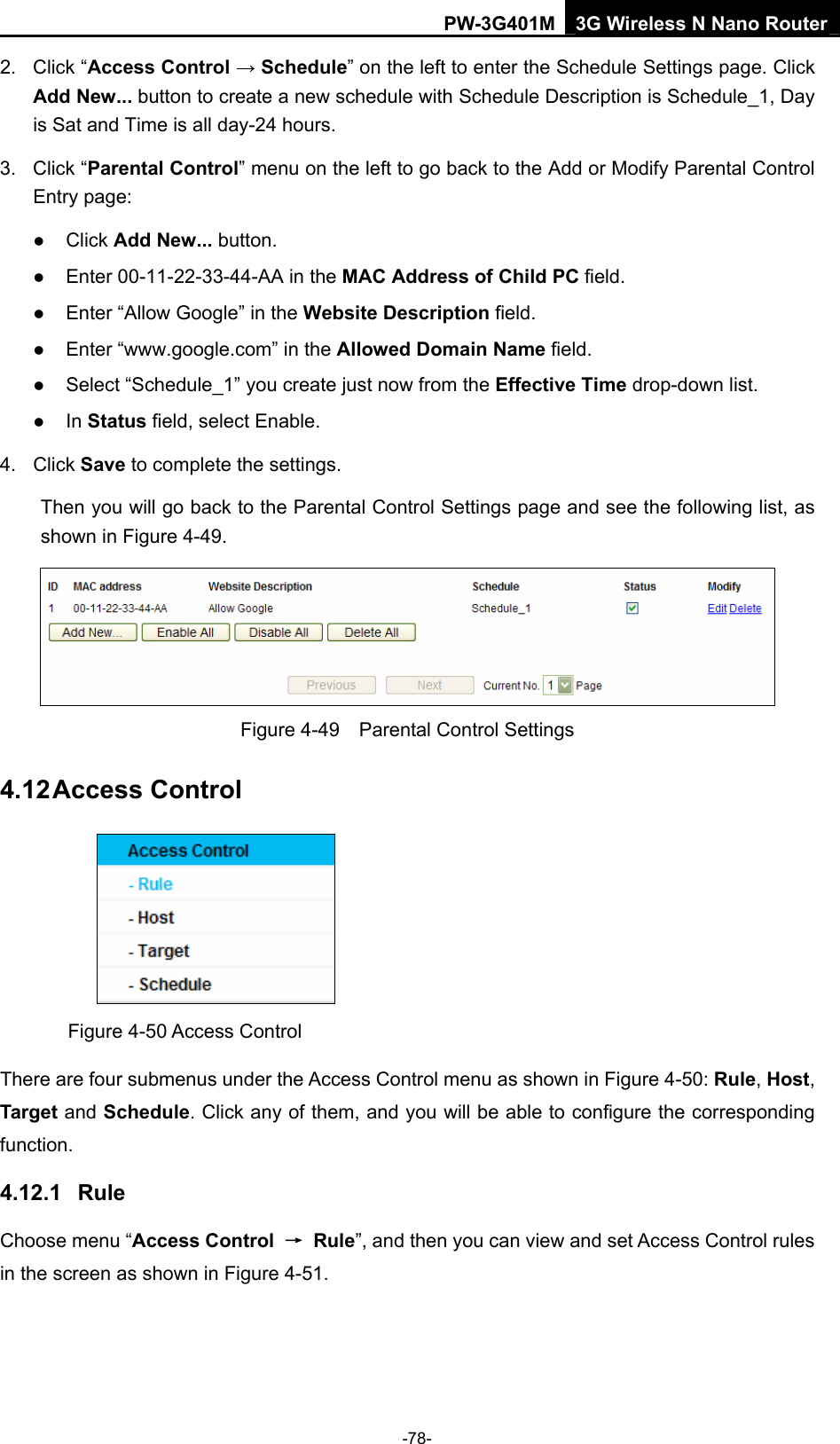 PW-3G401M 3G Wireless N Nano Router 2. Click &ldquo;Access Control &rarr; Schedule&rdquo; on the left to enter the Schedule Settings page. Click Add New... button to create a new schedule with Schedule Description is Schedule_1, Day is Sat and Time is all day-24 hours.   3. Click &ldquo;Parental Control&rdquo; menu on the left to go back to the Add or Modify Parental Control Entry page:   z Click Add New... button.   z Enter 00-11-22-33-44-AA in the MAC Address of Child PC field.   z Enter &ldquo;Allow Google&rdquo; in the Website Description field.   z Enter &ldquo;www.google.com&rdquo; in the Allowed Domain Name field.   z Select &ldquo;Schedule_1&rdquo; you create just now from the Effective Time drop-down list.   z In Status field, select Enable.   4. Click Save to complete the settings. Then you will go back to the Parental Control Settings page and see the following list, as shown in Figure 4-49.  Figure 4-49    Parental Control Settings 4.12 Access Control  Figure 4-50 Access Control There are four submenus under the Access Control menu as shown in Figure 4-50: Rule, Host, Target and Schedule. Click any of them, and you will be able to configure the corresponding function. 4.12.1  Rule Choose menu &ldquo;Access Control  &rarr; Rule&rdquo;, and then you can view and set Access Control rules in the screen as shown in Figure 4-51.  -78- 