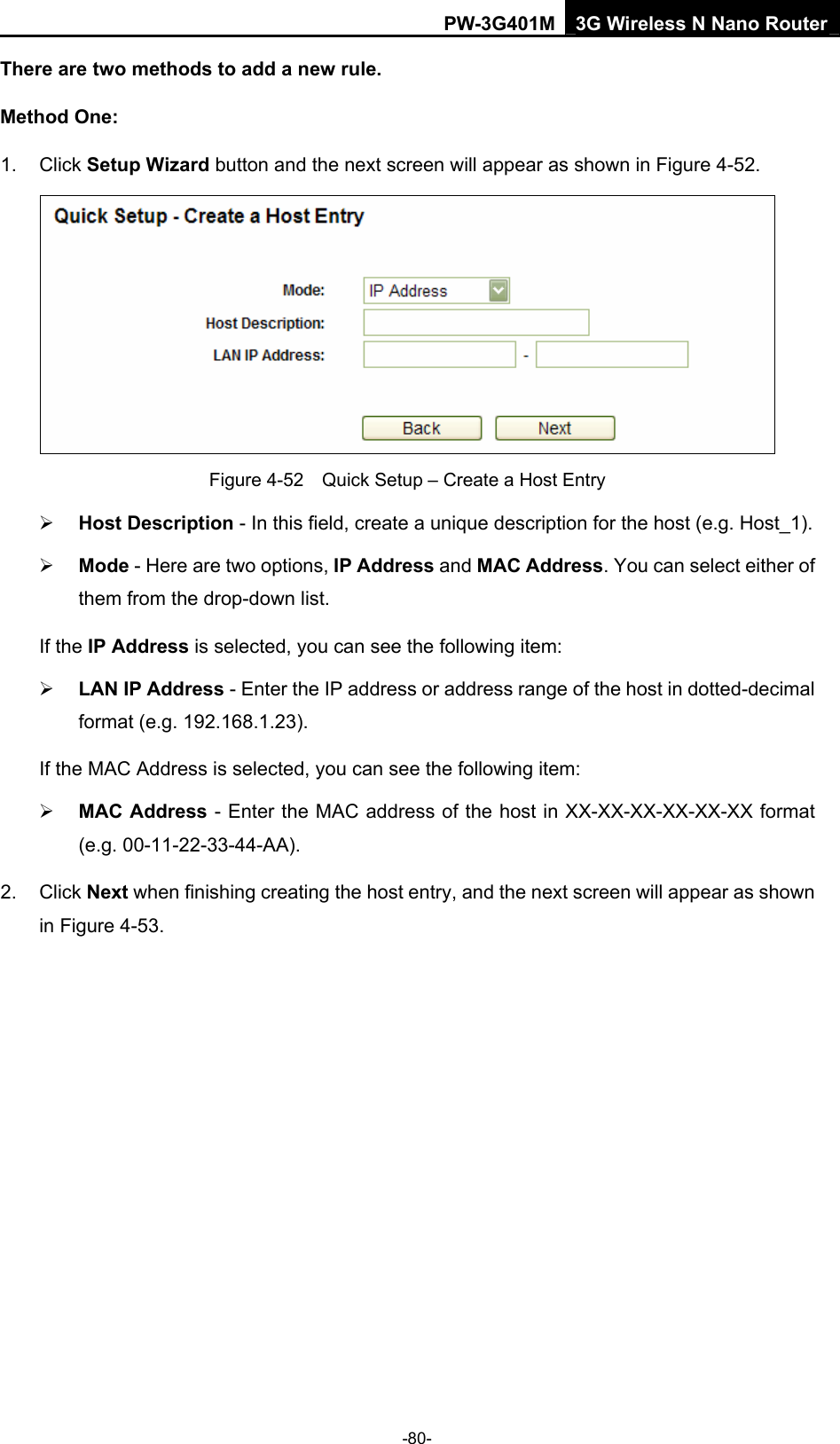 PW-3G401M 3G Wireless N Nano Router There are two methods to add a new rule. Method One: 1. Click Setup Wizard button and the next screen will appear as shown in Figure 4-52.  Figure 4-52    Quick Setup &ndash; Create a Host Entry &frac34; Host Description - In this field, create a unique description for the host (e.g. Host_1).   &frac34; Mode - Here are two options, IP Address and MAC Address. You can select either of them from the drop-down list.   If the IP Address is selected, you can see the following item: &frac34; LAN IP Address - Enter the IP address or address range of the host in dotted-decimal format (e.g. 192.168.1.23).   If the MAC Address is selected, you can see the following item: &frac34; MAC Address - Enter the MAC address of the host in XX-XX-XX-XX-XX-XX format (e.g. 00-11-22-33-44-AA).   2. Click Next when finishing creating the host entry, and the next screen will appear as shown in Figure 4-53. -80- 