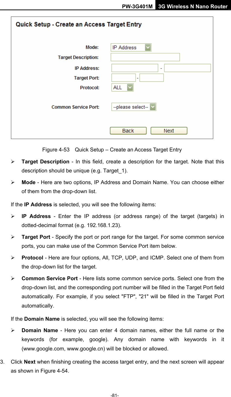 PW-3G401M 3G Wireless N Nano Router  Figure 4-53    Quick Setup &ndash; Create an Access Target Entry &frac34; Target Description - In this field, create a description for the target. Note that this description should be unique (e.g. Target_1).   &frac34; Mode - Here are two options, IP Address and Domain Name. You can choose either of them from the drop-down list.   If the IP Address is selected, you will see the following items: &frac34; IP Address - Enter the IP address (or address range) of the target (targets) in dotted-decimal format (e.g. 192.168.1.23).   &frac34; Target Port - Specify the port or port range for the target. For some common service ports, you can make use of the Common Service Port item below.   &frac34; Protocol - Here are four options, All, TCP, UDP, and ICMP. Select one of them from the drop-down list for the target.   &frac34; Common Service Port - Here lists some common service ports. Select one from the drop-down list, and the corresponding port number will be filled in the Target Port field automatically. For example, if you select "FTP", "21" will be filled in the Target Port automatically.  If the Domain Name is selected, you will see the following items: &frac34; Domain Name - Here you can enter 4 domain names, either the full name or the keywords (for example, google). Any domain name with keywords in it (www.google.com, www.google.cn) will be blocked or allowed.   3. Click Next when finishing creating the access target entry, and the next screen will appear as shown in Figure 4-54. -81- 