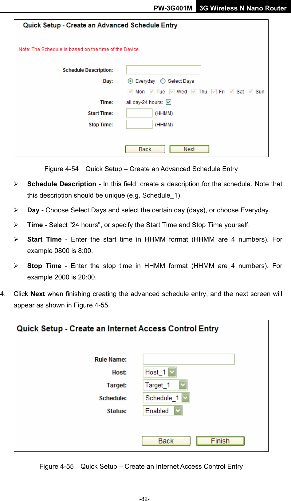 PW-3G401M 3G Wireless N Nano Router  Figure 4-54    Quick Setup &ndash; Create an Advanced Schedule Entry &frac34; Schedule Description - In this field, create a description for the schedule. Note that this description should be unique (e.g. Schedule_1).   &frac34; Day - Choose Select Days and select the certain day (days), or choose Everyday.   &frac34; Time - Select "24 hours", or specify the Start Time and Stop Time yourself.   &frac34; Start Time - Enter the start time in HHMM format (HHMM are 4 numbers). For example 0800 is 8:00.   &frac34; Stop Time - Enter the stop time in HHMM format (HHMM are 4 numbers). For example 2000 is 20:00.   4. Click Next when finishing creating the advanced schedule entry, and the next screen will appear as shown in Figure 4-55.  Figure 4-55    Quick Setup &ndash; Create an Internet Access Control Entry -82- 